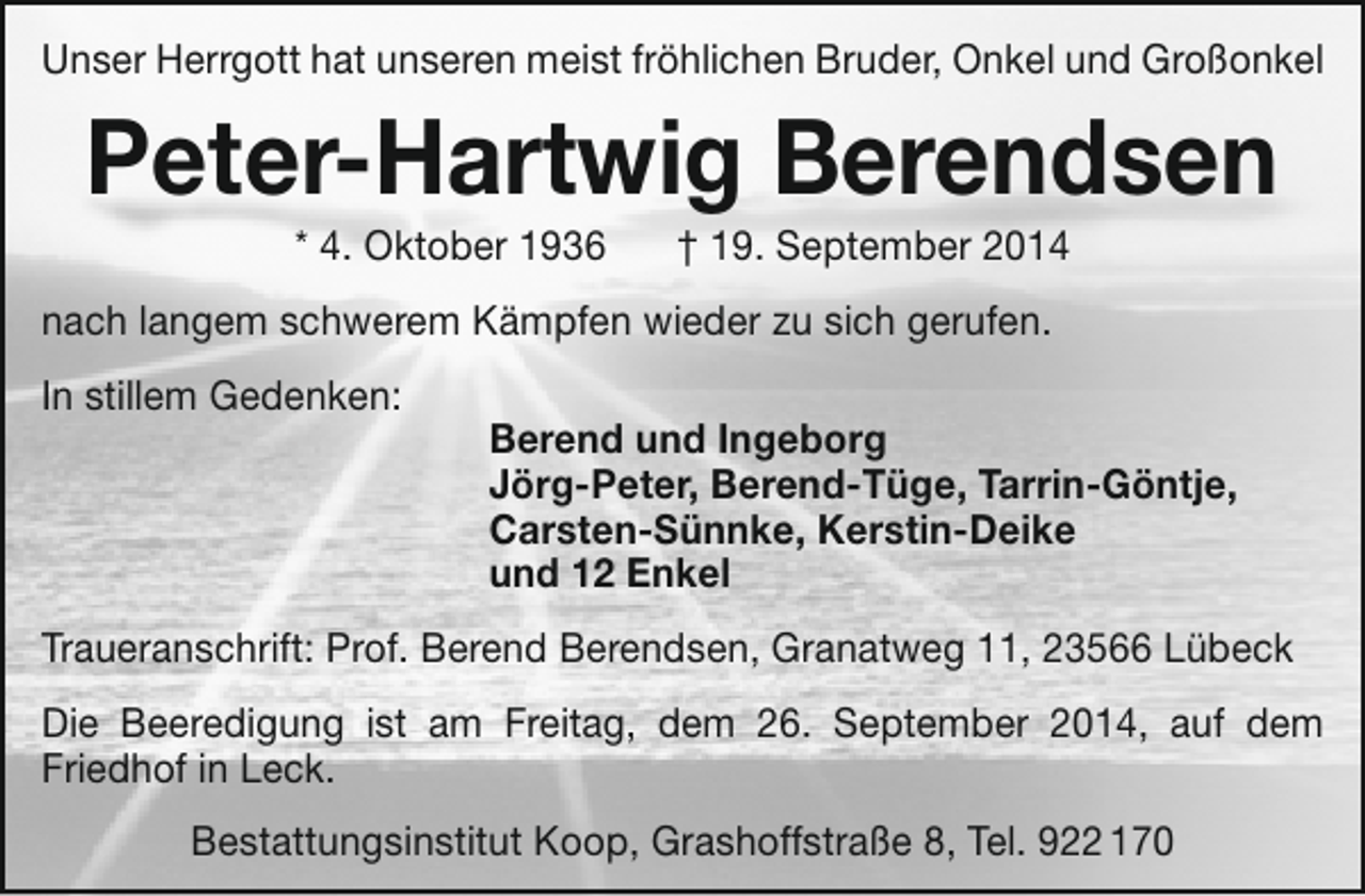 <p>Unser Herrgott hat unseren meist fröhlichen Bruder, Onkel und Großonkel</p><p>Peter-Hartwig Berendsen<br />* 4. Oktober 1936</p><p>† 19. September 2014</p><p>nach langem schwerem Kämpfen wieder zu sich gerufen.<br />In stillem Gedenken:</p><p>Berend und Ingeborg<br />Jörg-Peter, Berend-Tüge, Tarrin-Göntje,<br />Carsten-Sünnke, Kerstin-Deike<br />und 12 Enkel</p><p>Traueranschrift: Prof. Berend Berendsen, Granatweg 11, 23566 Lübeck<br />Die Beeredigung ist am Freitag, dem 26. September 2014, auf dem<br />Friedhof in Leck.<br />Bestattungsinstitut Koop, Grashoffstraße 8, Tel. 922 170</p>