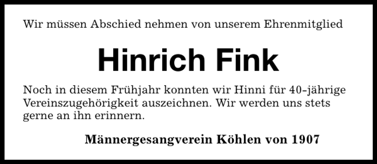 <p>Wir müssen Abschied nehmen von unserem Ehrenmitglied</p><p>Hinrich Fink<br />Noch in diesem Frühjahr konnten wir Hinni für 40-jährige<br />Vereinszugehörigkeit auszeichnen. Wir werden uns stets<br />gerne an ihn erinnern.</p><p>Männergesangverein Köhlen von 1907</p>