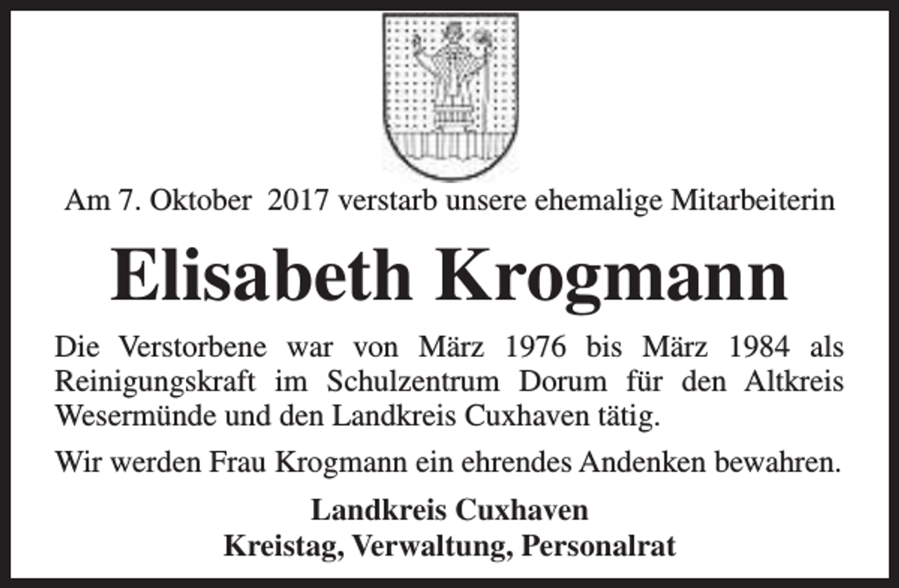 <p>Am 7. Oktober 2017 verstarb unsere ehemalige Mitarbeiterin</p><p>Elisabeth Krogmann<br />Die Verstorbene war von März 1976 bis März 1984 als<br />Reinigungskraft im Schulzentrum Dorum für den Altkreis<br />Wesermünde und den Landkreis Cuxhaven tätig.<br />Wir werden Frau Krogmann ein ehrendes Andenken bewahren.<br />Landkreis Cuxhaven<br />Kreistag, Verwaltung, Personalrat</p>