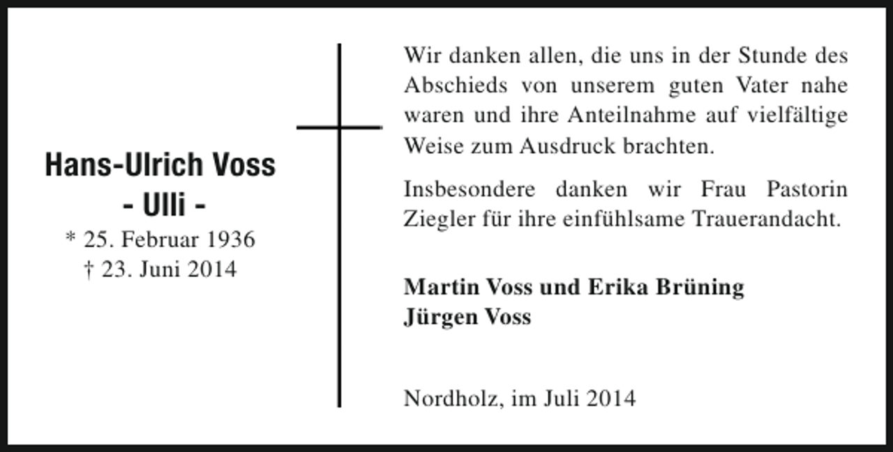 <p>Hans-Ulrich Voss<br />- Ulli * 25. Februar 1936<br />† 23. Juni 2014</p><p>Wir danken allen, die uns in der Stunde des<br />Abschieds von unserem guten Vater nahe<br />waren und ihre Anteilnahme auf vielfältige<br />Weise zum Ausdruck brachten.<br />Insbesondere danken wir Frau Pastorin<br />Ziegler für ihre einfühlsame Trauerandacht.<br />Martin Voss und Erika Brüning<br />Jürgen Voss<br />Nordholz, im Juli 2014</p>
