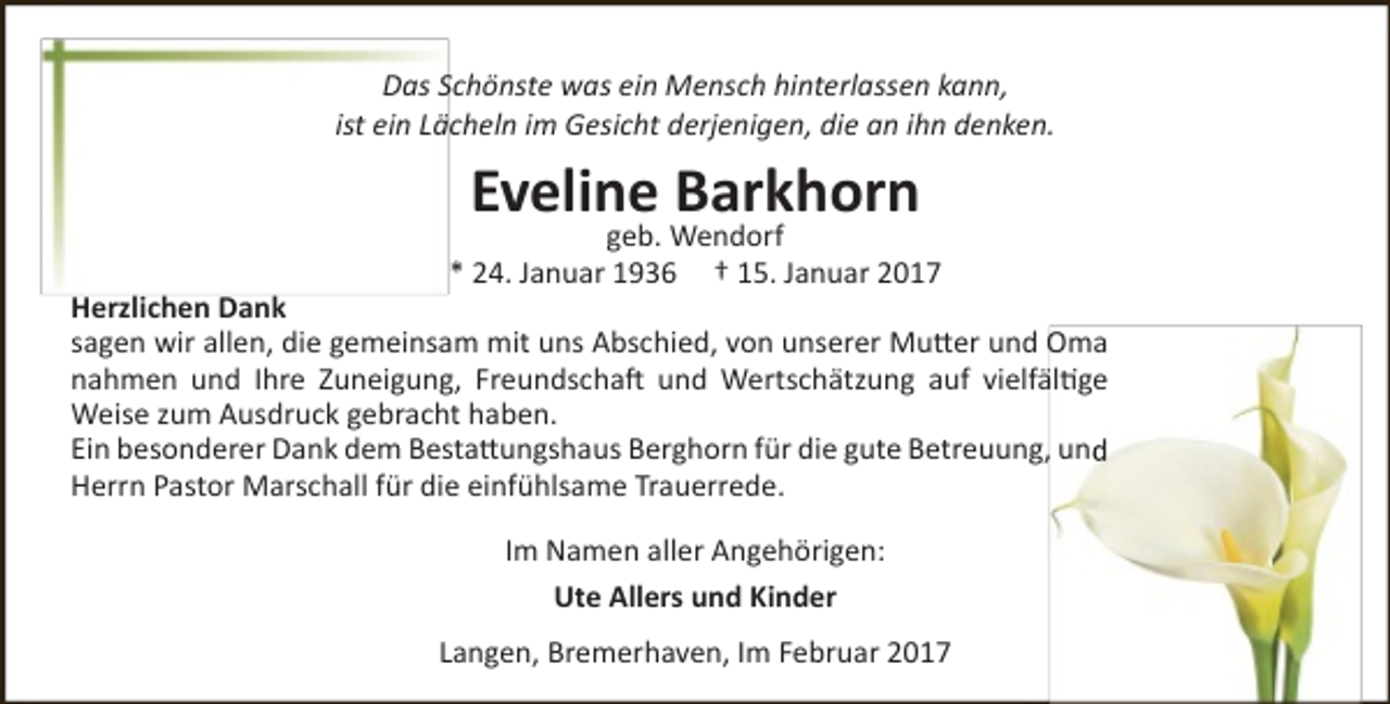 <p>Das Schönste was ein Mensch hinterlassen kann,<br />ist ein Lächeln im Gesicht derjenigen, die an ihn denken.</p><p>Eveline Barkhorn</p><p>geb. Wendorf<br />* 24. Januar 1936 † 15. Januar 2017</p><p>Herzlichen Dank<br />sagen wir allen, die gemeinsam mit uns Abschied, von unserer Mutter und Oma<br />nahmen und Ihre Zuneigung, Freundschaft und Wertschätzung auf vielfältige<br />Weise zum Ausdruck gebracht haben.<br />Ein besonderer Dank dem Bestattungshaus Berghorn für die gute Betreuung, und<br />Herrn Pastor Marschall für die einfühlsame Trauerrede.<br />Im Namen aller Angehörigen:<br />Ute Allers und Kinder<br />Langen, Bremerhaven, Im Februar 2017</p>