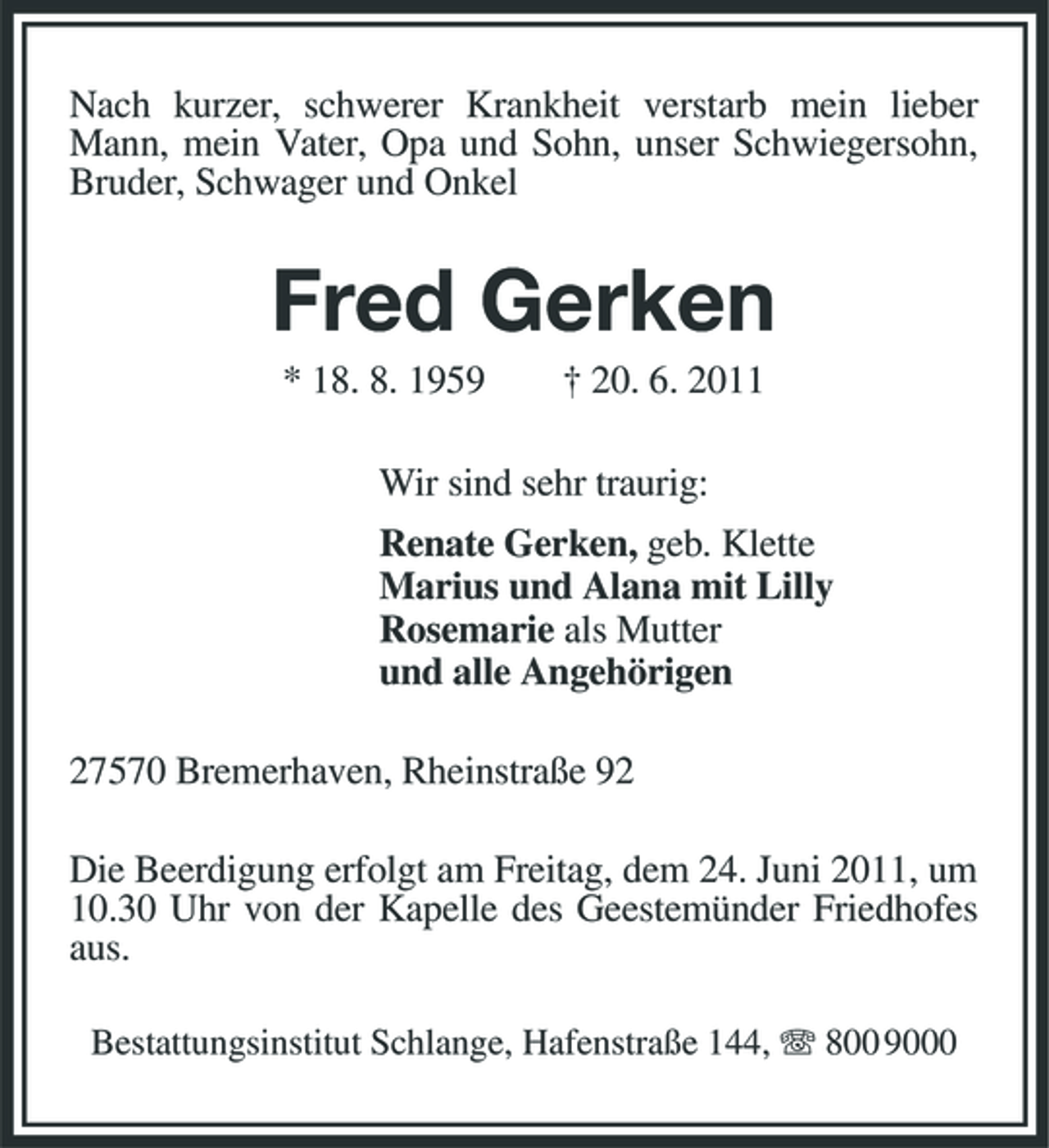 <p>Nach kurzer, schwerer Krankheit verstarb mein lieber Mann, mein Vater, Opa und Sohn, unser Schwiegersohn, Bruder, Schwager und Onkel</p>
<p>Fred Gerken<br />* 18. 8. 1959 † 20. 6. 2011 Wir sind sehr traurig: Renate Gerken, geb. Klette Marius und Alana mit Lilly Rosemarie als Mutter und alle Angehörigen 27570 Bremerhaven, Rheinstraße 92 Die Beerdigung erfolgt am Freitag, dem 24. Juni 2011, um 10.30 Uhr von der Kapelle des Geestemünder Friedhofes aus.<br />Bestattungsinstitut Schlange, Hafenstraße 144, 800 9000</p>