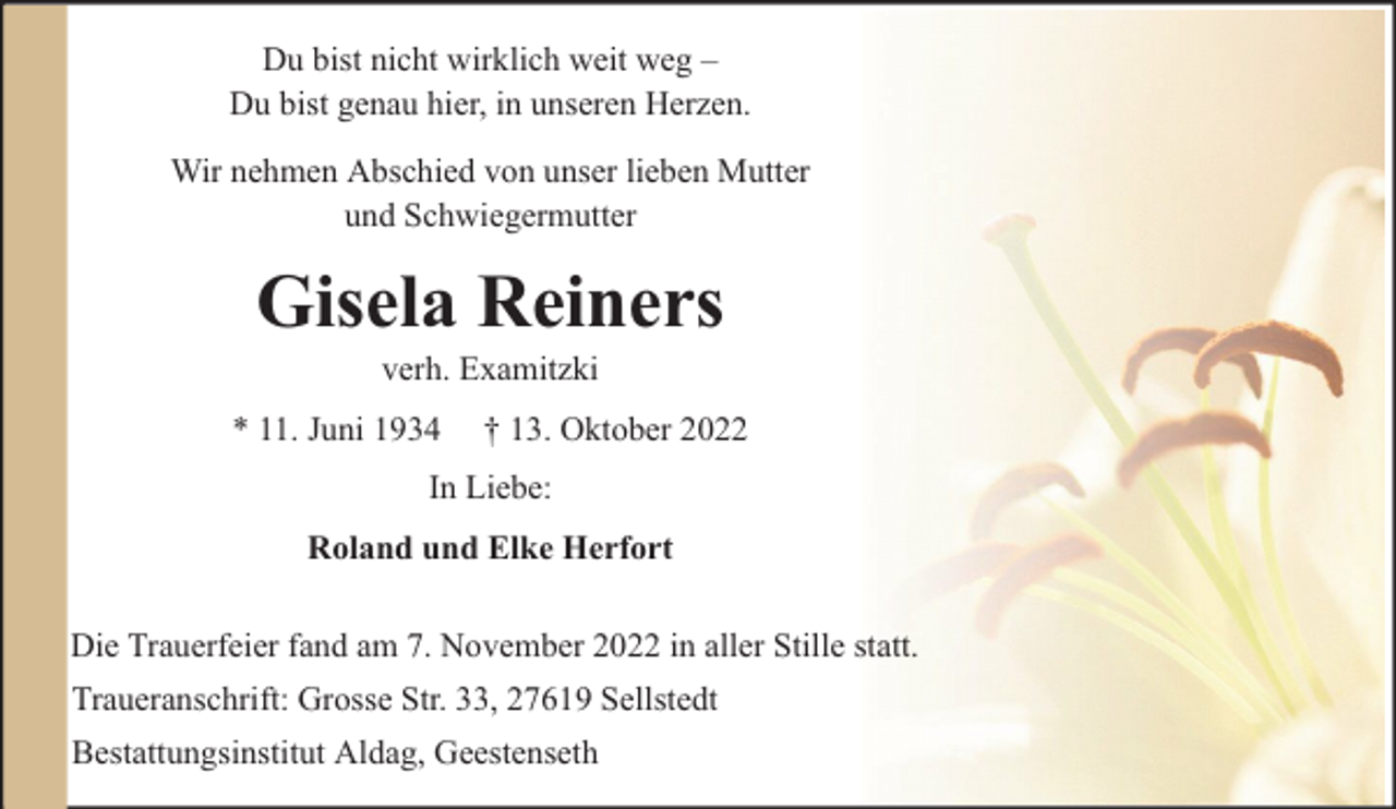 <p>Du bist nicht wirklich weit weg –<br />Du bist genau hier, in unseren Herzen.<br />Wir nehmen Abschied von unser lieben Mutter<br />und Schwiegermutter</p><p>Gisela Reiners<br />verh. Examitzki</p><p>* 11. Juni 1934</p><p>† 13. Oktober 2022</p><p>In Liebe:<br />Roland und Elke Herfort<br />Die Trauerfeier fand am 7. November 2022 in aller Stille statt.<br />Traueranschrift: Grosse Str. 33, 27619 Sellstedt<br />Bestattungsinstitut Aldag, Geestenseth</p>