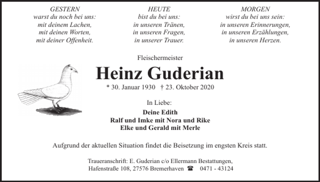 <p>GESTERN<br />warst du noch bei uns:<br />mit deinem Lachen,<br />mit deinen Worten,<br />mit deiner Offenheit.</p><p>HEUTE<br />bist du bei uns:<br />in unseren Tränen,<br />in unseren Fragen,<br />in unserer Trauer.</p><p>MORGEN<br />wirst du bei uns sein:<br />in unseren Erinnerungen,<br />in unseren Erzählungen,<br />in unseren Herzen.</p><p>Fleischermeister</p><p>Heinz Guderian<br />* 30. Januar 1930 † 23. Oktober 2020<br />In Liebe:<br />Deine Edith<br />Ralf und Imke mit Nora und Rike<br />Elke und Gerald mit Merle<br />Aufgrund der aktuellen Situation findet die Beisetzung im engsten Kreis statt.<br />Traueranschrift: E. Guderian c/o Ellermann Bestattungen,<br />Hafenstraße 108, 27576 Bremerhaven ( 0471 - 43124</p>