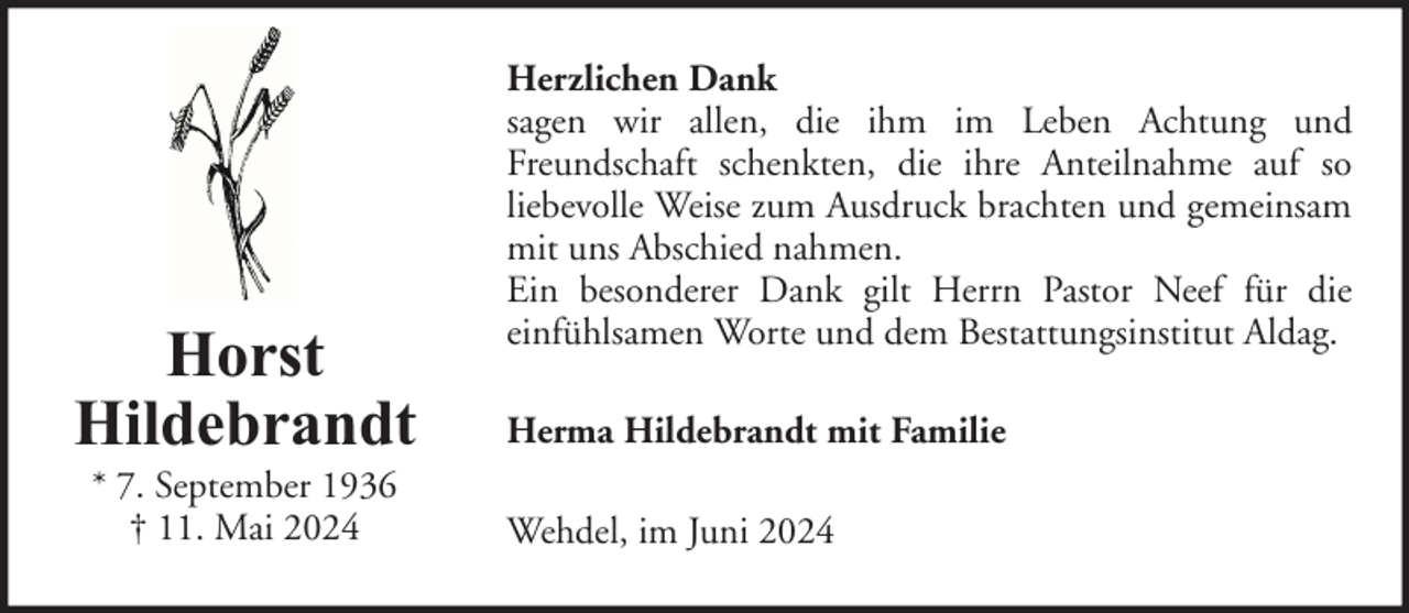 <p>Horst<br />Hildebrandt<br />* 7. September 1936<br />† 11. Mai 2024</p><p>Herzlichen Dank<br />sagen wir allen, die ihm im Leben Achtung und<br />Freundschaft schenkten, die ihre Anteilnahme auf so<br />liebevolle Weise zum Ausdruck brachten und gemeinsam<br />mit uns Abschied nahmen.<br />Ein besonderer Dank gilt Herrn Pastor Neef für die<br />einfühlsamen Worte und dem Bestattungsinstitut Aldag.<br />Herma Hildebrandt mit Familie<br />Wehdel, im Juni 2024</p>