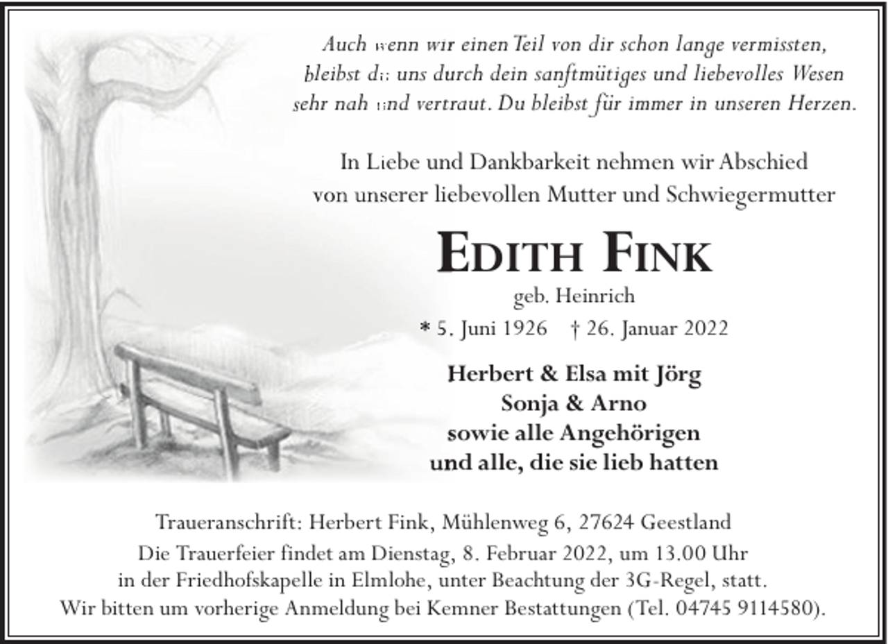 <p>Auch wenn wirr einen Teil von dir schon lange vermissten,<br />leibst duu uns duurch dein sanftmütiges und liebevolles Wesen<br />ehr nah und vertrraut. Du bleibst für immer in unseren Herzen.<br />In Liiebe undd Dankbarkeit nehmen wir Abschied<br />erer lieebevollen Mutter und Schwiegermutter</p><p>EDITH FINK</p><p>geb. Heinrich<br />. Juni 1926 † 26. Januar 2022</p><p>Herbert &amp; Elsa mit Jörg<br />Sonja &amp; Arno<br />sowie alle Angehörigen<br />nd alle, die sie lieb hatten<br />Traueranschrift: Herbert Fink, Mühlenweg 6, 27624 Geestland<br />Die Trauerfeier findet am Dienstag, 8. Februar 2022, um 13.00 Uhr<br />in der Friedhofskapelle in Elmlohe, unter Beachtung der 3G-Regel, statt.<br />Wir bitten um vorherige Anmeldung bei Kemner Bestattungen (Tel. 04745 9114580).</p>