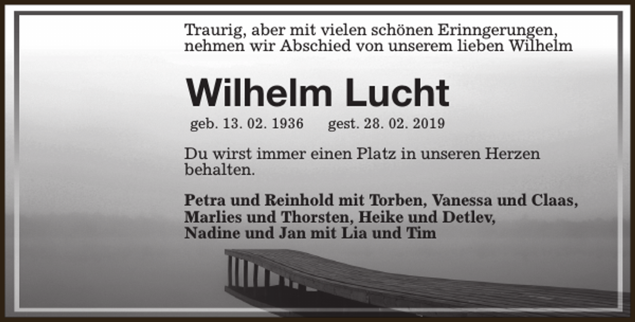 <p>Traurig, aber mit vielen schönen Erinngerungen,<br />nehmen wir Abschied von unserem lieben Wilhelm</p><p>Wilhelm Lucht<br />geb. 13. 02. 1936</p><p>gest. 28. 02. 2019</p><p>Du wirst immer einen Platz in unseren Herzen<br />behalten.<br />Petra und Reinhold mit Torben, Vanessa und Claas,<br />Marlies und Thorsten, Heike und Detlev,<br />Nadine und Jan mit Lia und Tim</p>