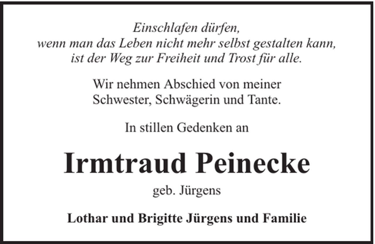 <p>Einschlafen dürfen,<br />wenn man das Leben nicht mehr selbst gestalten kann,<br />ist der Weg zur Freiheit und Trost für alle.<br />Wir nehmen Abschied von meiner<br />Schwester, Schwägerin und Tante.<br />In stillen Gedenken an</p><p>Irmtraud Peinecke<br />geb. Jürgens</p><p>Lothar und Brigitte Jürgens und Familie</p>