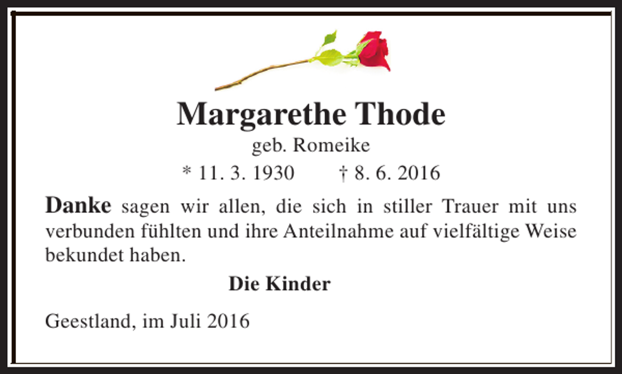 <p>Margarethe Thode<br />geb. Romeike<br />* 11. 3. 1930<br />† 8. 6. 2016</p><p>Danke sagen wir allen, die sich in stiller Trauer mit uns<br />verbunden fühlten und ihre Anteilnahme auf vielfältige Weise<br />bekundet haben.<br />Die Kinder<br />Geestland, im Juli 2016</p>
