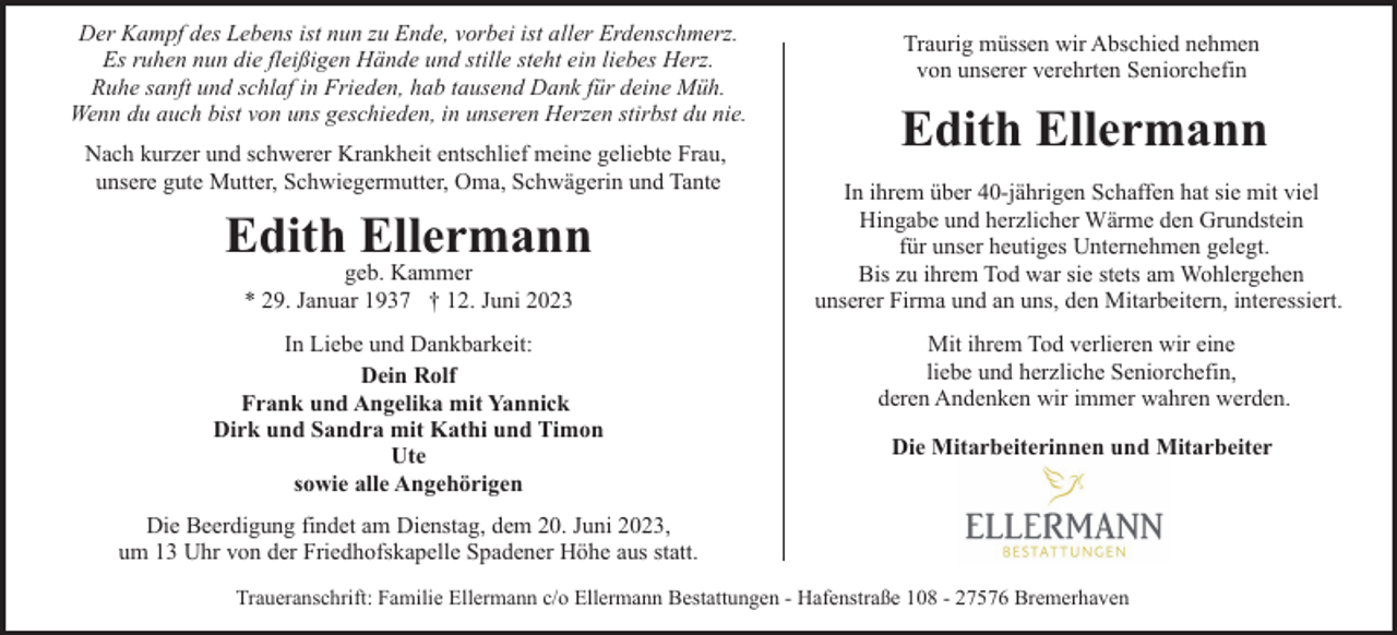 <p>Der Kampf des Lebens ist nun zu Ende, vorbei ist aller Erdenschmerz.<br />Es ruhen nun die fleißigen Hände und stille steht ein liebes Herz.<br />Ruhe sanft und schlaf in Frieden, hab tausend Dank für deine Müh.<br />Wenn du auch bist von uns geschieden, in unseren Herzen stirbst du nie.<br />Nach kurzer und schwerer Krankheit entschlief meine geliebte Frau,<br />unsere gute Mutter, Schwiegermutter, Oma, Schwägerin und Tante</p><p>Edith Ellermann<br />geb. Kammer<br />* 29. Januar 1937 † 12. Juni 2023</p><p>In Liebe und Dankbarkeit:<br />Dein Rolf<br />Frank und Angelika mit Yannick<br />Dirk und Sandra mit Kathi und Timon<br />Ute<br />sowie alle Angehörigen</p><p>Traurig müssen wir Abschied nehmen<br />von unserer verehrten Seniorchefin</p><p>Edith Ellermann<br />In ihrem über 40-jährigen Schaffen hat sie mit viel<br />Hingabe und herzlicher Wärme den Grundstein<br />für unser heutiges Unternehmen gelegt.<br />Bis zu ihrem Tod war sie stets am Wohlergehen<br />unserer Firma und an uns, den Mitarbeitern, interessiert.<br />Mit ihrem Tod verlieren wir eine<br />liebe und herzliche Seniorchefin,<br />deren Andenken wir immer wahren werden.<br />Die Mitarbeiterinnen und Mitarbeiter</p><p>Die Beerdigung findet am Dienstag, dem 20. Juni 2023,<br />um 13 Uhr von der Friedhofskapelle Spadener Höhe aus statt.<br />Traueranschrift: Familie Ellermann c/o Ellermann Bestattungen - Hafenstraße 108 - 27576 Bremerhaven</p>