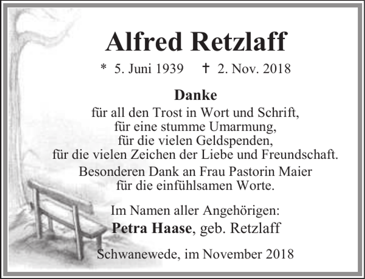 <p>Alfred Retzlaff</p><p>* 5. Juni 1939</p><p> 2. Nov. 2018</p><p>Danke</p><p>für all den Trost in Wort und Schrift,<br />für eine stumme Umarmung,<br />für die vielen Geldspenden,<br />für die vielen Zeichen der Liebe und Freundschaft.<br />Besonderen Dank an Frau Pastorin Maier<br />für die einfühlsamen Worte.<br />Im Namen aller Angehörigen:</p><p>Petra Haase, geb. Retzlaff</p><p>Schwanewede, im November 2018</p>