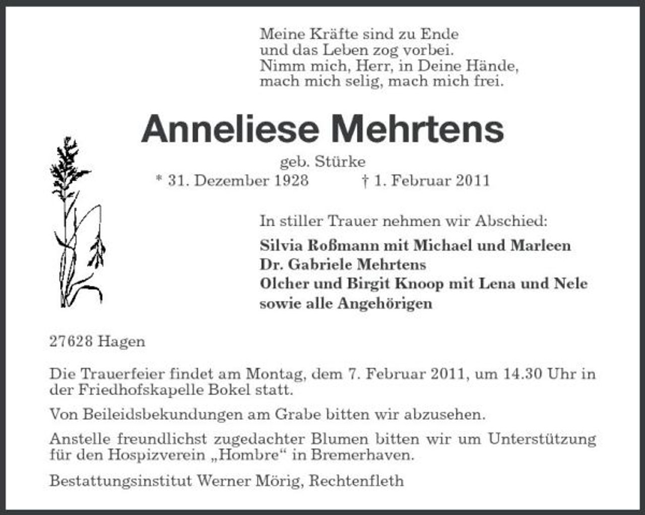 <p>Meine Kräfte sind zu Ende und das Leben zog vorbei. Nimm mich, Herr, in Deine Hände, mach mich selig, mach mich frei.</p>
<p>Anneliese Mehrtens<br />geb. Stürke * 31. Dezember 1928</p>
<p>† 1. Februar 2011</p>
<p>In stiller Trauer nehmen wir Abschied: Silvia Roßmann mit Michael und Marleen Dr. Gabriele Mehrtens Olcher und Birgit Knoop mit Lena und Nele sowie alle Angehörigen 27628 Hagen Die Trauerfeier findet am Montag, dem 7. Februar 2011, um 14.30 Uhr in der Friedhofskapelle Bokel statt. Von Beileidsbekundungen am Grabe bitten wir abzusehen. Anstelle freundlichst zugedachter Blumen bitten wir um Unterstützung für den Hospizverein „Hombre“ in Bremerhaven. Bestattungsinstitut Werner Mörig, Rechtenfleth</p>