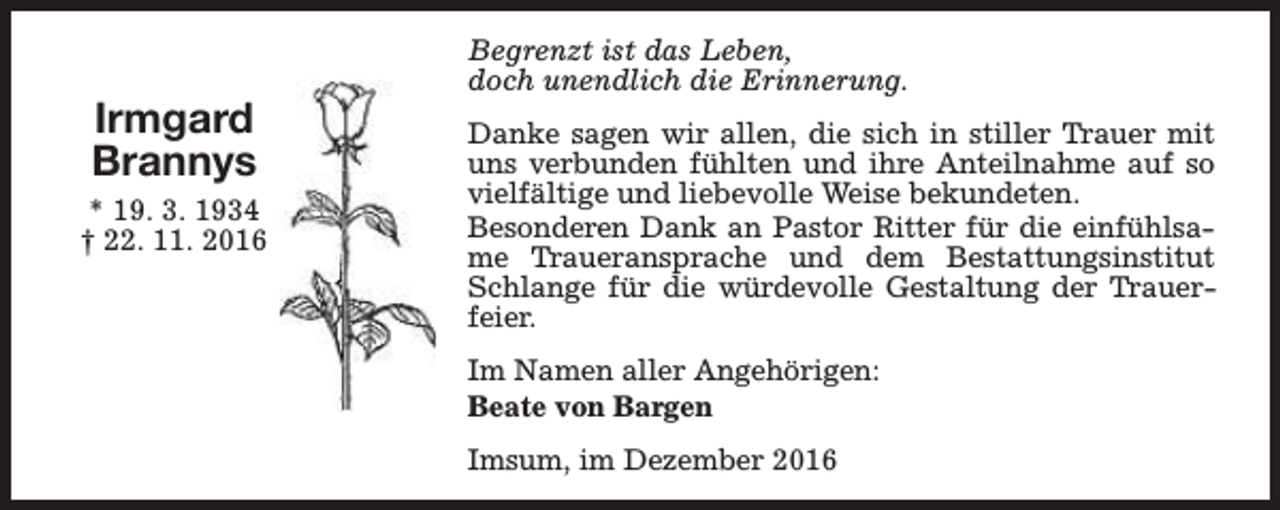 <p>Irmgard<br />Brannys<br />* 19. 3. 1934<br />† 22. 11. 2016</p><p>Begrenzt ist das Leben,<br />doch unendlich die Erinnerung.<br />Danke sagen wir allen, die sich in stiller Trauer mit<br />uns verbunden fühlten und ihre Anteilnahme auf so<br />vielfältige und liebevolle Weise bekundeten.<br />Besonderen Dank an Pastor Ritter für die einfühlsame Traueransprache und dem Bestattungsinstitut<br />Schlange für die würdevolle Gestaltung der Trauerfeier.<br />Im Namen aller Angehörigen:<br />Beate von Bargen<br />Imsum, im Dezember 2016</p>
