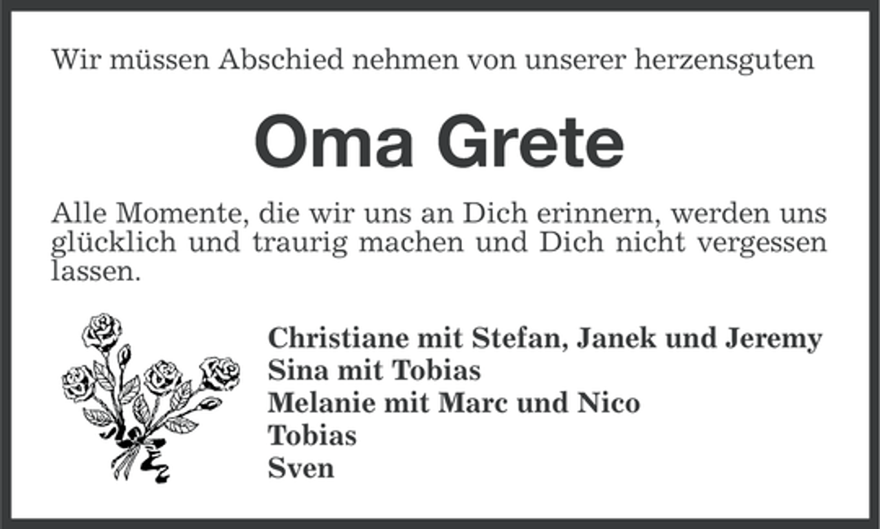 <p>Wir müssen Abschied nehmen von unserer herzensguten</p><p>Oma Grete<br />Alle Momente, die wir uns an Dich erinnern, werden uns<br />glücklich und traurig machen und Dich nicht vergessen<br />lassen.<br />Christiane mit Stefan, Janek und Jeremy<br />Sina mit Tobias<br />Melanie mit Marc und Nico<br />Tobias<br />Sven</p>