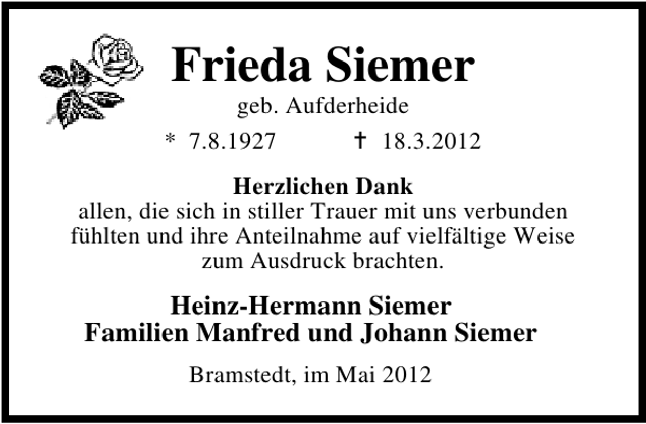 <p>Frieda Siemer</p><p>geb. Aufderheide<br />* 7.8.1927<br />18.3.2012<br />Herzlichen Dank<br />allen, die sich in stiller Trauer mit uns verbunden<br />fühlten und ihre Anteilnahme auf vielfältige Weise<br />zum Ausdruck brachten.</p><p>Heinz-Hermann Siemer<br />Familien Manfred und Johann Siemer<br />Bramstedt, im Mai 2012</p>