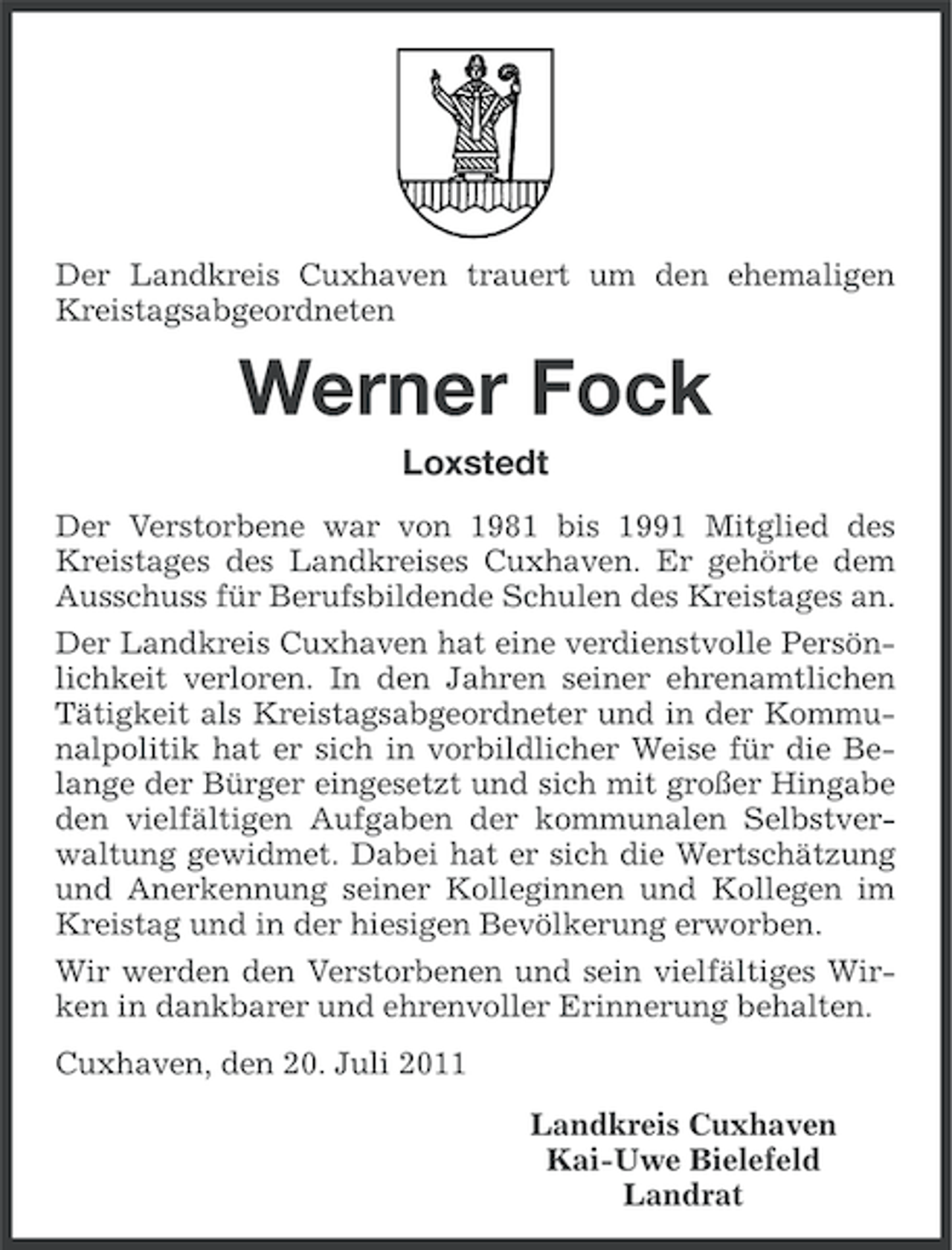 <p>Der Landkreis Cuxhaven trauert um den ehemaligen<br />Kreistagsabgeordneten</p><p>Werner Fock<br />Loxstedt<br />Der Verstorbene war von 1981 bis 1991 Mitglied des<br />Kreistages des Landkreises Cuxhaven. Er gehörte dem<br />Ausschuss für Berufsbildende Schulen des Kreistages an.<br />Der Landkreis Cuxhaven hat eine verdienstvolle Persönlichkeit verloren. In den Jahren seiner ehrenamtlichen<br />Tätigkeit als Kreistagsabgeordneter und in der Kommunalpolitik hat er sich in vorbildlicher Weise für die Belange der Bürger eingesetzt und sich mit großer Hingabe<br />den vielfältigen Aufgaben der kommunalen Selbstverwaltung gewidmet. Dabei hat er sich die Wertschätzung<br />und Anerkennung seiner Kolleginnen und Kollegen im<br />Kreistag und in der hiesigen Bevölkerung erworben.<br />Wir werden den Verstorbenen und sein vielfältiges Wirken in dankbarer und ehrenvoller Erinnerung behalten.<br />Cuxhaven, den 20. Juli 2011<br />Landkreis Cuxhaven<br />Kai-Uwe Bielefeld<br />Landrat</p>