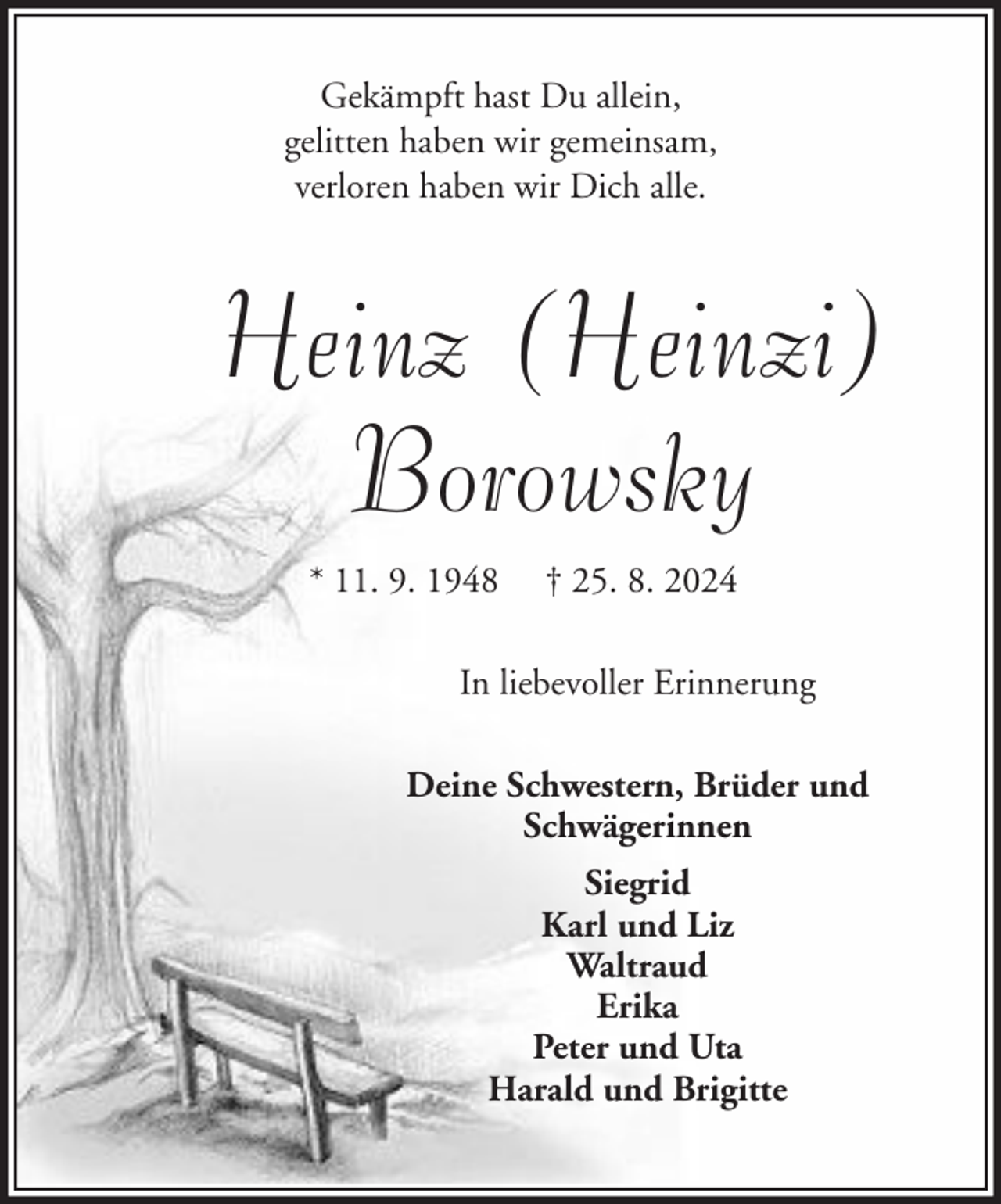 <p>Gekämpft hast Du allein,<br />gelitten haben wir gemeinsam,<br />verloren haben wir Dich alle.</p><p>Heinz (Heinzi)<br />Borowsky<br />* 11. 9. 1948</p><p>† 25. 8. 2024</p><p>In liebevoller Erinnerung<br />Deine Schwestern, Brüder und<br />Schwägerinnen<br />Siegrid<br />Karl und Liz<br />Waltraud<br />Erika<br />Peter und Uta<br />Harald und Brigitte</p>
