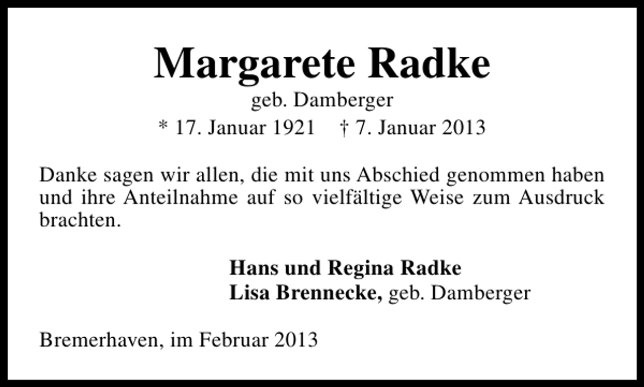 <p>Margarete Radke<br />geb. Damberger<br />* 17. Januar 1921 † 7. Januar 2013</p><p>Danke sagen wir allen, die mit uns Abschied genommen haben<br />und ihre Anteilnahme auf so vielfältige Weise zum Ausdruck<br />brachten.<br />Hans und Regina Radke<br />Lisa Brennecke, geb. Damberger<br />Bremerhaven, im Februar 2013</p>
