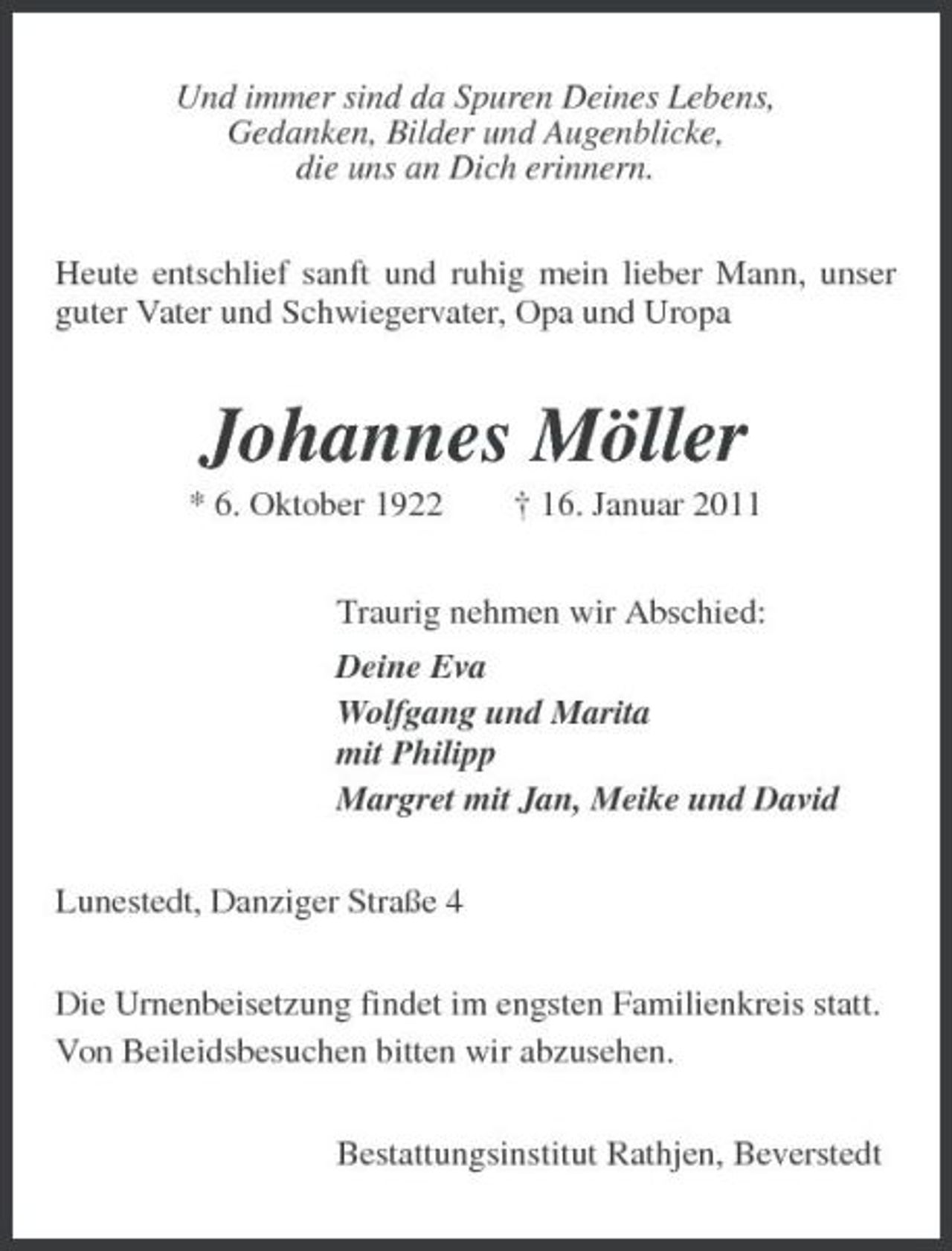<p>Und immer sind da Spuren Deines Lebens, Gedanken, Bilder und Augenblicke, die uns an Dich erinnern. Heute entschlief sanft und ruhig mein lieber Mann, unser guter Vater und Schwiegervater, Opa und Uropa</p><p>Johannes Möller<br />* 6. Oktober 1922 † 16. Januar 2011 Traurig nehmen wir Abschied: Deine Eva Wolfgang und Marita mit Philipp Margret mit Jan, Meike und David Lunestedt, Danziger Straße 4 Die Urnenbeisetzung findet im engsten Familienkreis statt. Von Beileidsbesuchen bitten wir abzusehen. Bestattungsinstitut Rathjen, Beverstedt</p>