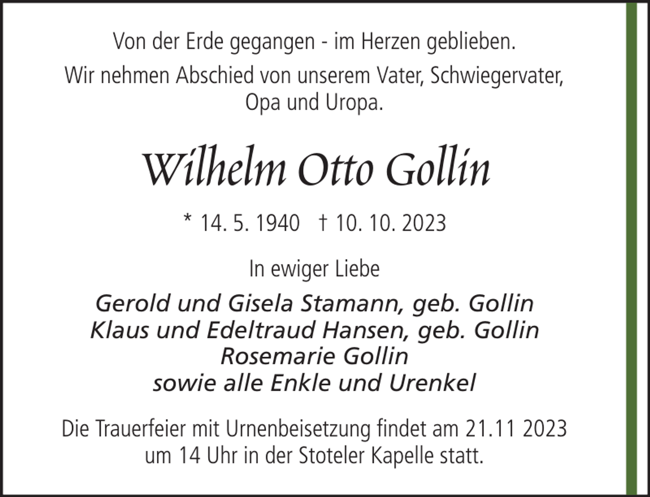 <p>Von der Erde gegangen - im Herzen geblieben.<br />Wir nehmen Abschied von unserem Vater, Schwiegervater,<br />Opa und Uropa.</p><p>Wilhelm Otto Gollin<br />* 14. 5. 1940 † 10. 10. 2023<br />In ewiger Liebe<br />Gerold und Gisela Stamann, geb. Gollin<br />Klaus und Edeltraud Hansen, geb. Gollin<br />Rosemarie Gollin<br />sowie alle Enkle und Urenkel<br />Die Trauerfeier mit Urnenbeisetzung findet am 21.11 2023<br />um 14 Uhr in der Stoteler Kapelle statt.</p>