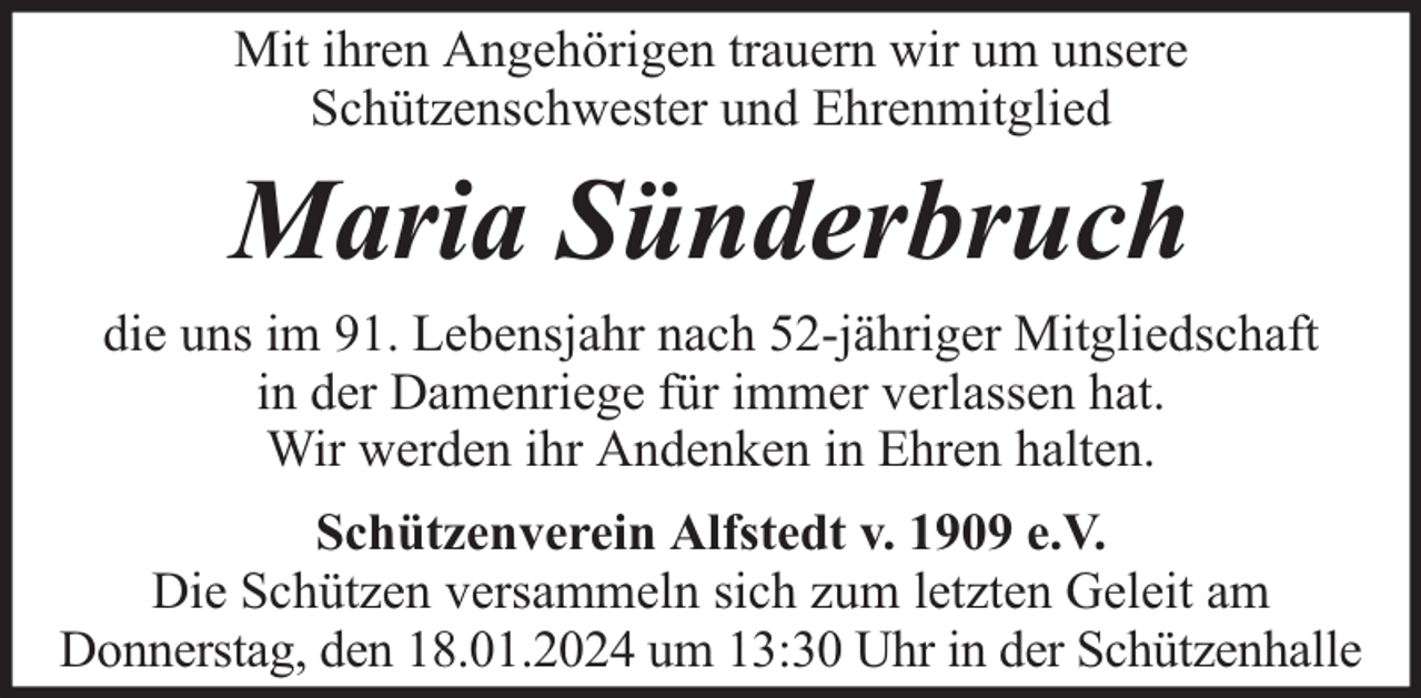 <p>Mit ihren Angehörigen trauern wir um unsere<br />Schützenschwester und Ehrenmitglied</p><p>Maria Sünderbruch<br />die uns im 91. Lebensjahr nach 52-jähriger Mitgliedschaft<br />in der Damenriege für immer verlassen hat.<br />Wir werden ihr Andenken in Ehren halten.<br />Schützenverein Alfstedt v. 1909 e.V.<br />Die Schützen versammeln sich zum letzten Geleit am<br />Donnerstag, den 18.01.2024 um 13:30 Uhr in der Schützenhalle</p>