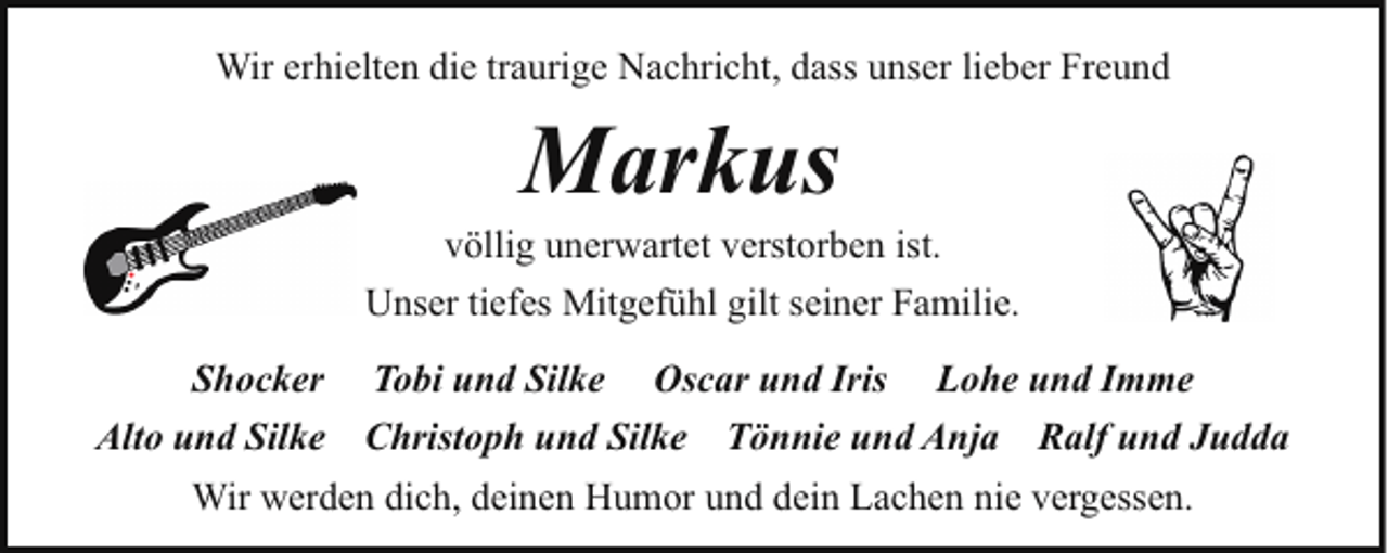 <p>Wir erhielten die traurige Nachricht, dass unser lieber Freund</p><p>Markus</p><p>völlig unerwartet verstorben ist.<br />Unser tiefes Mitgefühl gilt seiner Familie.<br />Shocker Tobi und Silke Oscar und Iris Lohe und Imme<br />Alto und Silke Christoph und Silke Tönnie und Anja Ralf und Judda<br />Wir werden dich, deinen Humor und dein Lachen nie vergessen.</p>