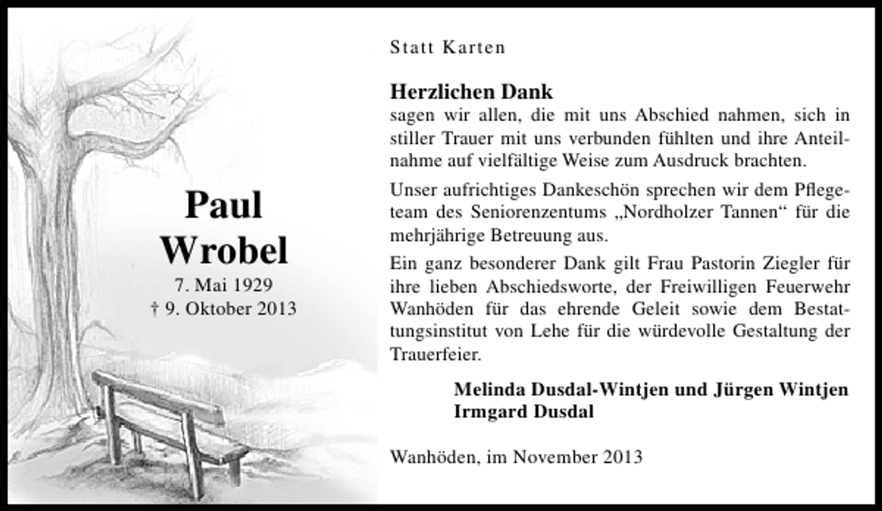 <p>Statt Karten</p><p>Herzlichen Dank</p><p>Paul<br />Wrobel</p><p>7. Mai 1929<br />† 9. Oktober 2013</p><p>sagen wir allen, die mit uns Abschied nahmen, sich in<br />stiller Trauer mit uns verbunden fühlten und ihre Anteilnahme auf vielfältige Weise zum Ausdruck brachten.<br />Unser aufrichtiges Dankeschön sprechen wir dem Pﬂegeteam des Seniorenzentums „Nordholzer Tannen“ für die<br />mehrjährige Betreuung aus.<br />Ein ganz besonderer Dank gilt Frau Pastorin Ziegler für<br />ihre lieben Abschiedsworte, der Freiwilligen Feuerwehr<br />Wanhöden für das ehrende Geleit sowie dem Bestattungsinstitut von Lehe für die würdevolle Gestaltung der<br />Trauerfeier.</p><p>Melinda Dusdal-Wintjen und Jürgen Wintjen<br />Irmgard Dusdal<br />Wanhöden, im November 2013</p>