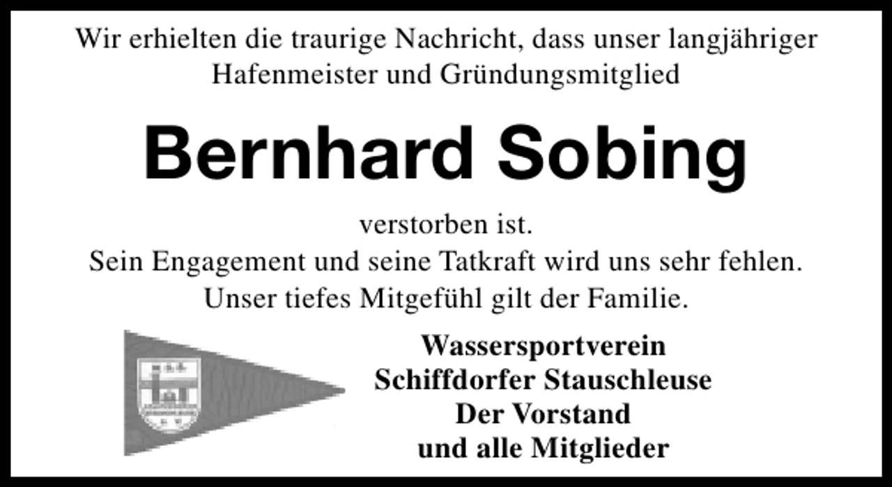 <p>Wir erhielten die traurige Nachricht, dass unser langjähriger<br />Hafenmeister und Gründungsmitglied</p><p>Bernhard Sobing</p><p>verstorben ist.<br />Sein Engagement und seine Tatkraft wird uns sehr fehlen.<br />Unser tiefes Mitgefühl gilt der Familie.<br />Wassersportverein<br />Schiffdorfer Stauschleuse<br />Der Vorstand<br />und alle Mitglieder</p>
