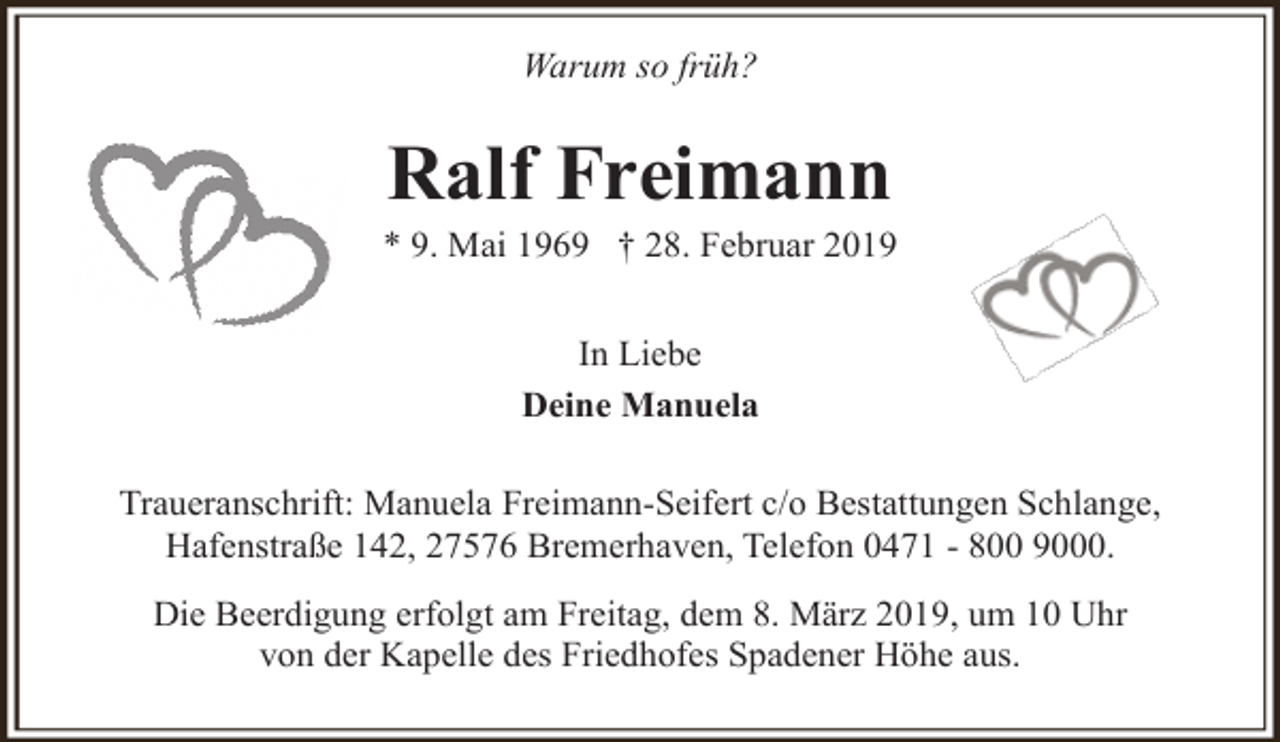 <p>Warum so früh?</p><p>Ralf Freimann</p><p>* 9. Mai 1969 † 28. Februar 2019<br />In Liebe<br />Deine Manuela<br />Traueranschrift: Manuela Freimann-Seifert c/o Bestattungen Schlange,<br />Hafenstraße 142, 27576 Bremerhaven, Telefon 0471 - 800 9000.<br />Die Beerdigung erfolgt am Freitag, dem 8. März 2019, um 10 Uhr<br />von der Kapelle des Friedhofes Spadener Höhe aus.</p>