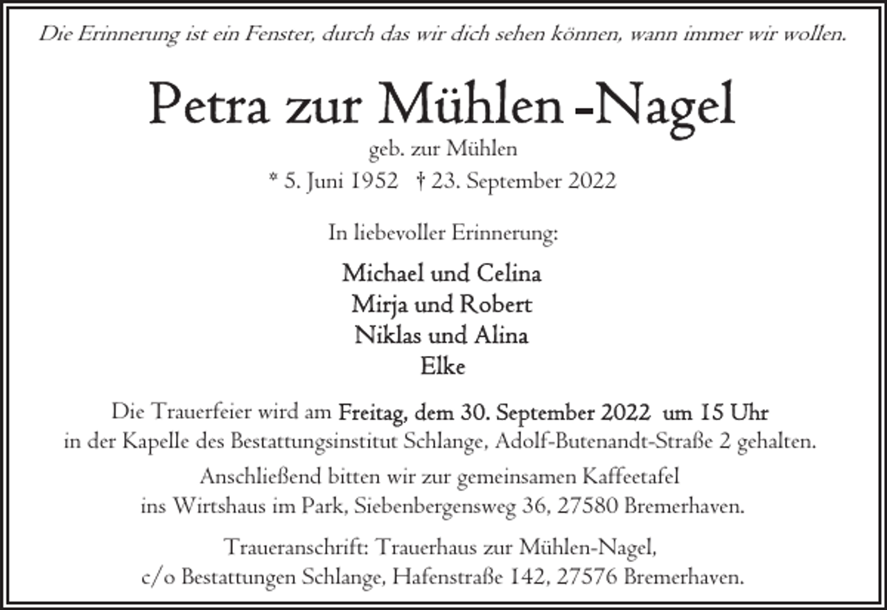 <p>Die Erinnerung ist ein Fenster, durch das wir dich sehen können, wann immer wir wollen.</p><p>geb. zur Mühlen<br />* 5. Juni 1952 † 23. September 2022<br />In liebevoller Erinnerung:</p><p>Die Trauerfeier wird am<br />in der Kapelle des Bestattungsinstitut Schlange, Adolf-Butenandt-Straße 2 gehalten.<br />Anschließend bitten wir zur gemeinsamen Kaffeetafel<br />ins Wirtshaus im Park, Siebenbergensweg 36, 27580 Bremerhaven.<br />Traueranschrift: Trauerhaus zur Mühlen-Nagel,<br />c/o Bestattungen Schlange, Hafenstraße 142, 27576 Bremerhaven.</p>