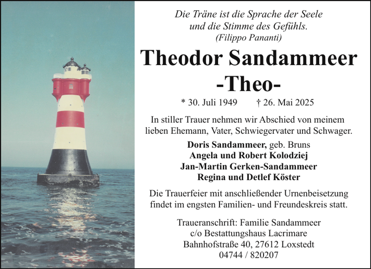 <p>Die Träne ist die Sprache der Seele<br />und die Stimme des Gefühls.<br />(Filippo Pananti)</p><p>Theodor Sandammeer<br />-Theo* 30. Juli 1949</p><p>† 26. Mai 2025</p><p>In stiller Trauer nehmen wir Abschied von meinem<br />lieben Ehemann, Vater, Schwiegervater und Schwager.<br />Doris Sandammeer, geb. Bruns<br />Angela und Robert Kolodziej<br />Jan-Martin Gerken-Sandammeer<br />Regina und Detlef Köster<br />Die Trauerfeier mit anschließender Urnenbeisetzung<br />findet im engsten Familien- und Freundeskreis statt.<br />Traueranschrift: Familie Sandammeer<br />c/o Bestattungshaus Lacrimare<br />Bahnhofstraße 40, 27612 Loxstedt<br />04744 / 820207</p>
