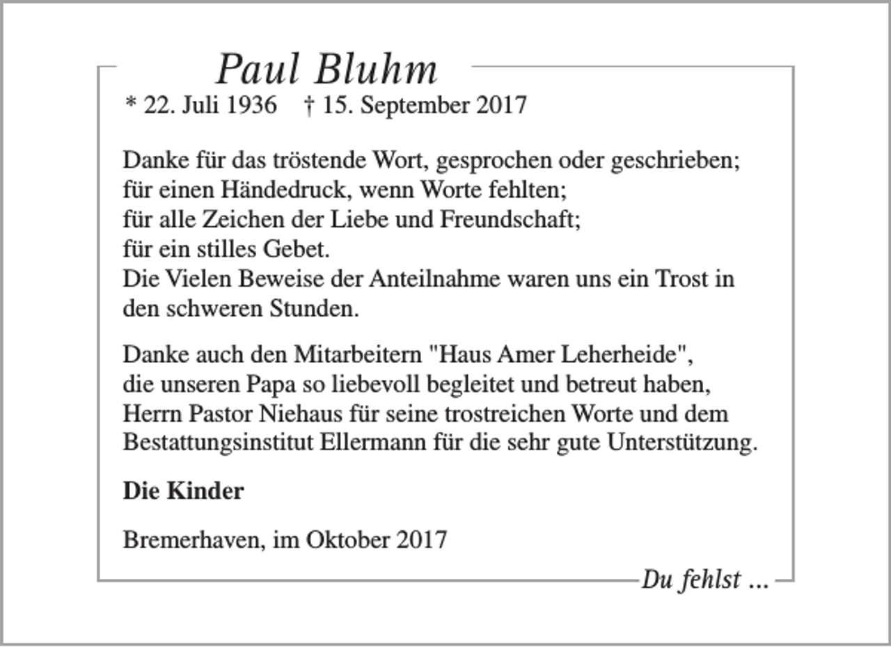 <p>Paul Bluhm</p><p>* 22. Juli 1936</p><p>† 15. September 2017</p><p>Danke für das tröstende Wort, gesprochen oder geschrieben;<br />für einen Händedruck, wenn Worte fehlten;<br />für alle Zeichen der Liebe und Freundschaft;<br />für ein stilles Gebet.<br />Die Vielen Beweise der Anteilnahme waren uns ein Trost in<br />den schweren Stunden.<br />Danke auch den Mitarbeitern "Haus Amer Leherheide",<br />die unseren Papa so liebevoll begleitet und betreut haben,<br />Herrn Pastor Niehaus für seine trostreichen Worte und dem<br />Bestattungsinstitut Ellermann für die sehr gute Unterstützung.<br />Die Kinder<br />Bremerhaven, im Oktober 2017</p><p>Du fehlst ...</p>