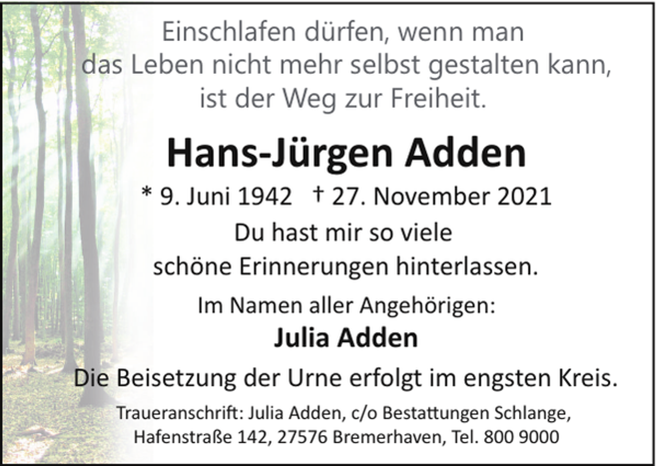 <p>Einschlafen dürfen, wenn man<br />das Leben nicht mehr selbst gestalten kann,<br />ist der Weg zur Freiheit.</p><p>Hans-Jürgen Adden<br />* 9. Juni 1942 † 27. November 2021<br />Du hast mir so viele<br />schöne Erinnerungen hinterlassen.<br />Im Namen aller Angehörigen:</p><p>Julia Adden<br />Die Beisetzung der Urne erfolgt im engsten Kreis.<br />Traueranschri�: Julia Adden, c/o Besta!ungen Schlange,<br />Hafenstraße 142, 27576 Bremerhaven, Tel. 800 9000</p>