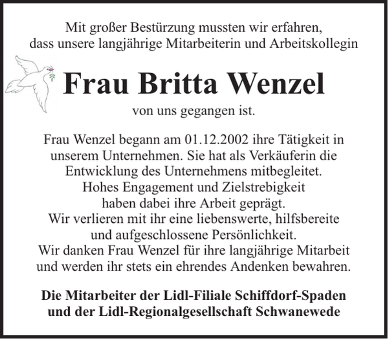 <p>Mit großer Bestürzung mussten wir erfahren,<br />dass unsere langjährige Mitarbeiterin und Arbeitskollegin</p><p>Frau Britta Wenzel<br />von uns gegangen ist.</p><p>Frau Wenzel begann am 01.12.2002 ihre Tätigkeit in<br />unserem Unternehmen. Sie hat als Verkäuferin die<br />Entwicklung des Unternehmens mitbegleitet.<br />Hohes Engagement und Zielstrebigkeit<br />haben dabei ihre Arbeit geprägt.<br />Wir verlieren mit ihr eine liebenswerte, hilfsbereite<br />und aufgeschlossene Persönlichkeit.<br />Wir danken Frau Wenzel für ihre langjährige Mitarbeit<br />und werden ihr stets ein ehrendes Andenken bewahren.<br />Die Mitarbeiter der Lidl-Filiale Schiffdorf-Spaden<br />und der Lidl-Regionalgesellschaft Schwanewede</p>
