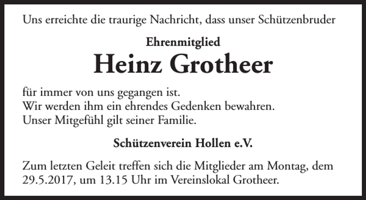<p>Uns erreichte die traurige Nachricht, dass unser Schützenbruder<br />Ehrenmitglied</p><p>Heinz Grotheer<br />für immer von uns gegangen ist.<br />Wir werden ihm ein ehrendes Gedenken bewahren.<br />Unser Mitgefühl gilt seiner Familie.<br />Schützenverein Hollen e.V.<br />Zum letzten Geleit treffen sich die Mitglieder am Montag, dem<br />29.5.2017, um 13.15 Uhr im Vereinslokal Grotheer.</p>