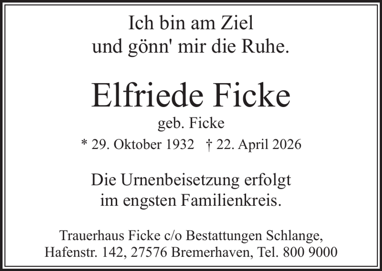 <p>Ich bin am Ziel<br />und gönn' mir die Ruhe.</p><p>Elfriede Ficke<br />geb. Ficke</p><p>* 29. Oktober 1932 † 22. April 2026</p><p>Die Urnenbeisetzung erfolgt<br />im engsten Familienkreis.<br />Trauerhaus Ficke c/o Bestattungen Schlange,<br />Hafenstr. 142, 27576 Bremerhaven, Tel. 800 9000</p>