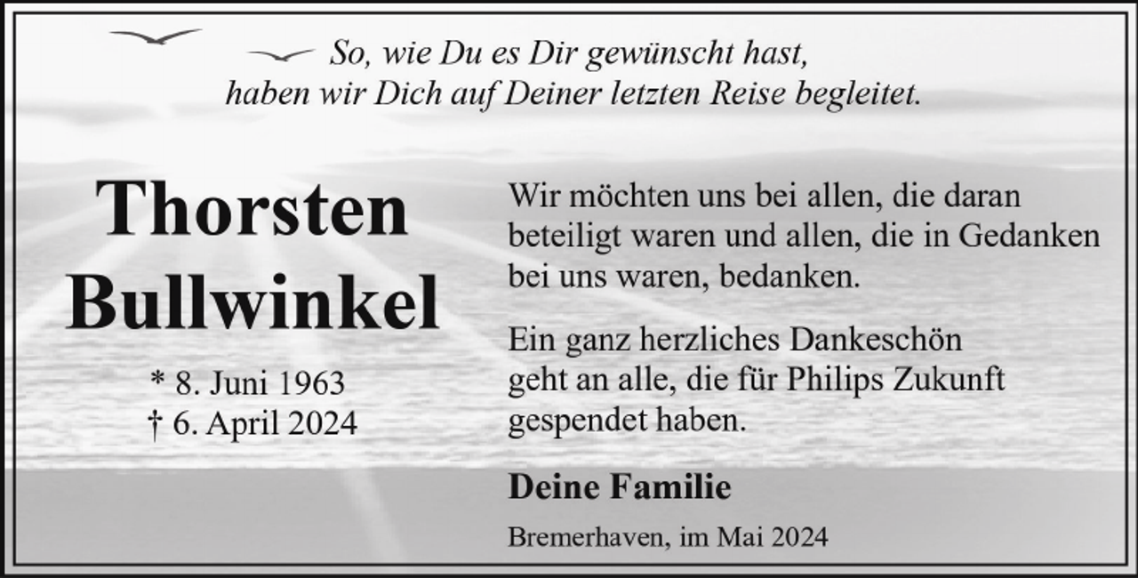 <p>So, wie Du es Dir gewünscht hast,<br />haben wir Dich auf Deiner letzten Reise begleitet.</p><p>Thorsten<br />Bullwinkel<br />* 8. Juni 1963<br />† 6. April 2024</p><p>Wir möchten uns bei allen, die daran<br />beteiligt waren und allen, die in Gedanken<br />bei uns waren, bedanken.<br />Ein ganz herzliches Dankeschön<br />geht an alle, die für Philips Zukunft<br />gespendet haben.</p><p>Deine Familie<br />Bremerhaven, im Mai 2024</p>