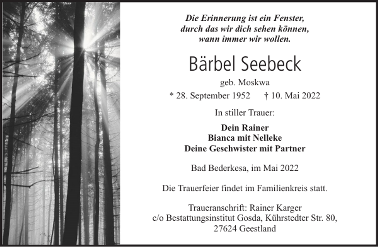 <p>Die Erinnerung ist ein Fenster,<br />durch das wir dich sehen können,<br />wann immer wir wollen.</p><p>Bärbel Seebeck<br />geb. Moskwa<br />* 28. September 1952 † 10. Mai 2022<br />In stiller Trauer:<br />Dein Rainer<br />Bianca mit Nelleke<br />Deine Geschwister mit Partner<br />Bad Bederkesa, im Mai 2022<br />Die Trauerfeier findet im Familienkreis statt.<br />Traueranschrift: Rainer Karger<br />c/o Bestattungsinstitut Gosda, Kührstedter Str. 80,<br />27624 Geestland</p>