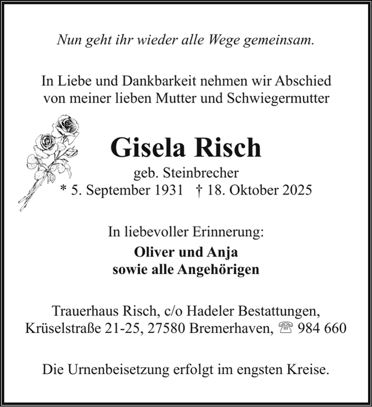 <p>Nun geht ihr wieder alle Wege gemeinsam.<br />In Liebe und Dankbarkeit nehmen wir Abschied<br />von meiner lieben Mutter und Schwiegermutter</p><p>Gisela Risch</p><p>geb. Steinbrecher<br />* 5. September 1931 † 18. Oktober 2025<br />In liebevoller Erinnerung:<br />Oliver und Anja<br />sowie alle Angehörigen<br />Trauerhaus Risch, c/o Hadeler Bestattungen,<br />Krüselstraße 21-25, 27580 Bremerhaven, ' 984 660<br />Die Urnenbeisetzung erfolgt im engsten Kreise.</p>