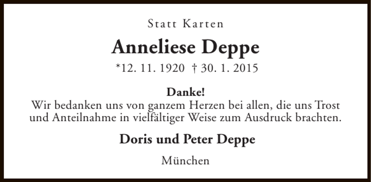 <p>St a t t K a r t e n</p><p>Anneliese Deppe<br />*12. 11. 1920 † 30. 1. 2015</p><p>Danke!<br />Wir bedanken uns von ganzem Herzen bei allen, die uns Trost<br />und Anteilnahme in vielfältiger Weise zum Ausdruck brachten.</p><p>Doris und Peter Deppe<br />München</p>