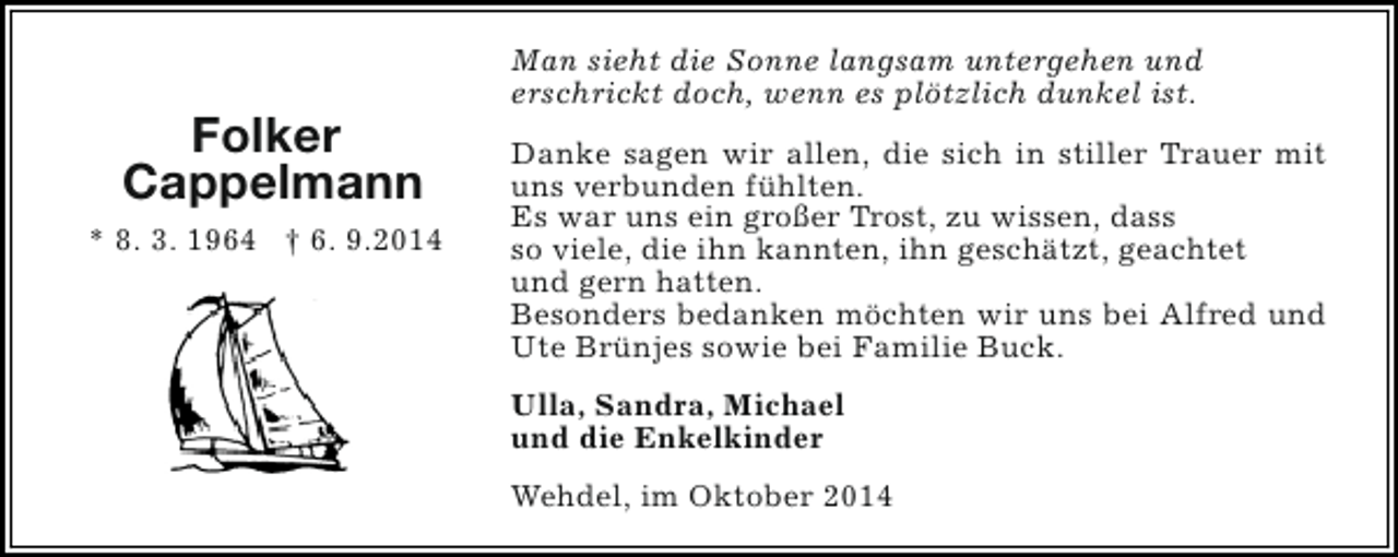<p>Folker<br />Cappelmann<br />* 8. 3. 1964 † 6. 9.2014</p><p>Man sieht die Sonne langsam untergehen und<br />erschrickt doch, wenn es plötzlich dunkel ist.<br />Danke sagen wir allen, die sich in stiller Trauer mit<br />uns verbunden fühlten.<br />Es war uns ein großer Trost, zu wissen, dass<br />so viele, die ihn kannten, ihn geschätzt, geachtet<br />und gern hatten.<br />Besonders bedanken möchten wir uns bei Alfred und<br />Ute Brünjes sowie bei Familie Buck.<br />Ulla, Sandra, Michael<br />und die Enkelkinder<br />Wehdel, im Oktober 2014</p>