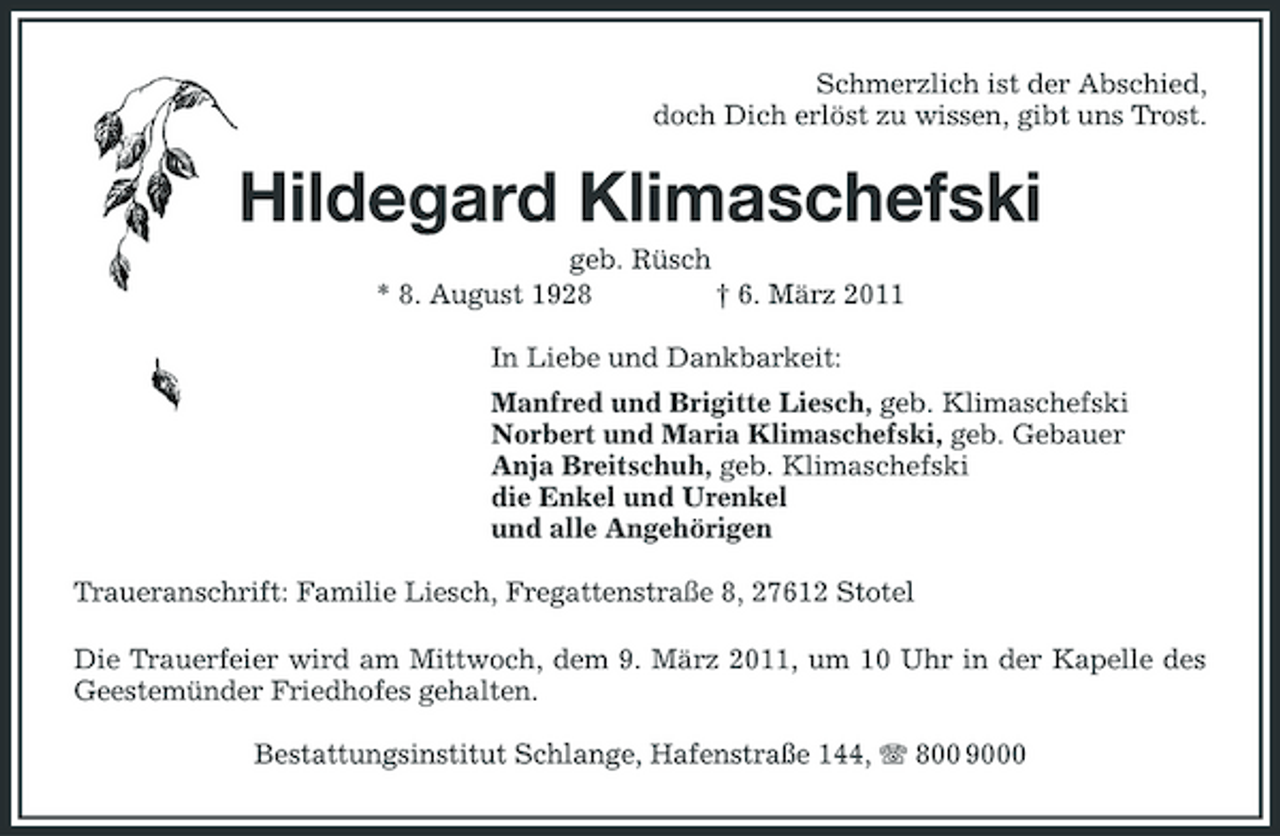 <p>Schmerzlich ist der Abschied,<br />doch Dich erlöst zu wissen, gibt uns Trost.<br />Hildegard Klimaschefski<br />geb. Rüsch<br />* 8. August 1928 † 6. März 2011<br />In Liebe und Dankbarkeit:<br />Manfred und Brigitte Liesch, geb. Klimaschefski<br />Norbert und Maria Klimaschefski, geb. Gebauer<br />Anja Breitschuh, geb. Klimaschefski<br />die Enkel und Urenkel<br />und alle Angehörigen<br />Traueranschrift: Familie Liesch, Fregattenstraße 8, 27612 Stotel<br />Die Trauerfeier wird am Mittwoch, dem 9. März 2011, um 10 Uhr in der Kapelle des Geestemünder Friedhofes gehalten.<br />Bestattungsinstitut Schlange, Hafenstraße 144, T 800 9000</p>