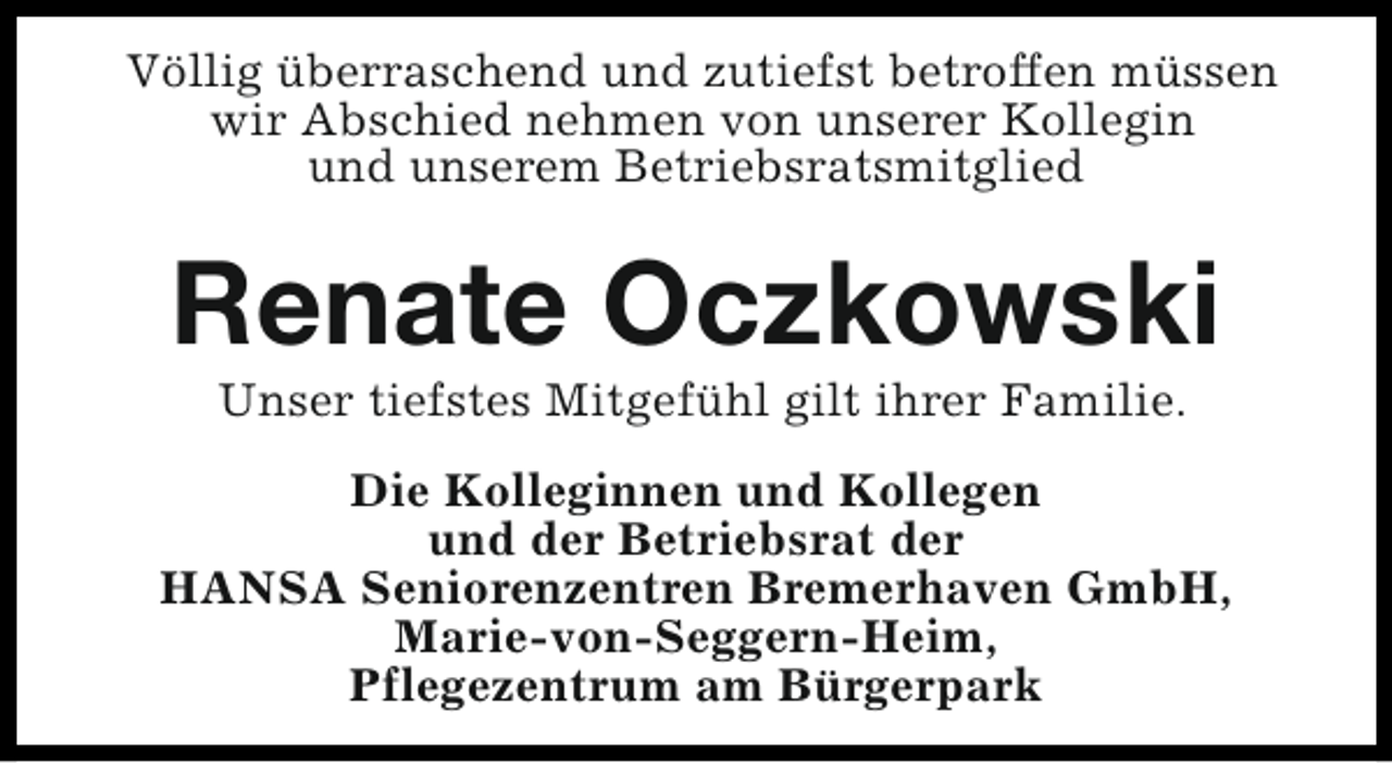 <p>Völlig überraschend und zutiefst betroffen müssen<br />wir Abschied nehmen von unserer Kollegin<br />und unserem Betriebsratsmitglied</p><p>Renate Oczkowski<br />Unser tiefstes Mitgefühl gilt ihrer Familie.</p><p>Die Kolleginnen und Kollegen<br />und der Betriebsrat der<br />HANSA Seniorenzentren Bremerhaven GmbH,<br />Marie-von-Seggern-Heim,<br />Pflegezentrum am Bürgerpark</p>