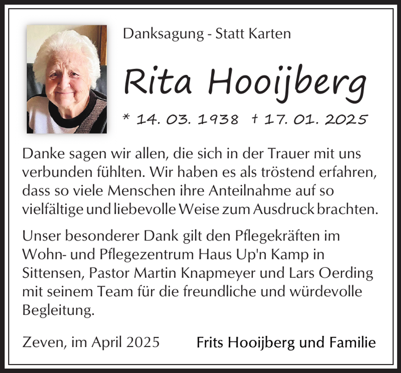 <p>Danksagung - Statt Karten</p><p>Rita Hooijberg<br />* 14. 03. 1938 † 17. 01. 2025</p><p>Danke sagen wir allen, die sich in der Trauer mit uns<br />verbunden fühlten. Wir haben es als tröstend erfahren,<br />dass so viele Menschen ihre Anteilnahme auf so<br />vielfältige und liebevolle Weise zum Ausdruck brachten.<br />Unser besonderer Dank gilt den Pflegekräften im<br />Wohn- und Pflegezentrum Haus Up'n Kamp in<br />Sittensen, Pastor Martin Knapmeyer und Lars Oerding<br />mit seinem Team für die freundliche und würdevolle<br />Begleitung.<br />Zeven, im April 2025</p>