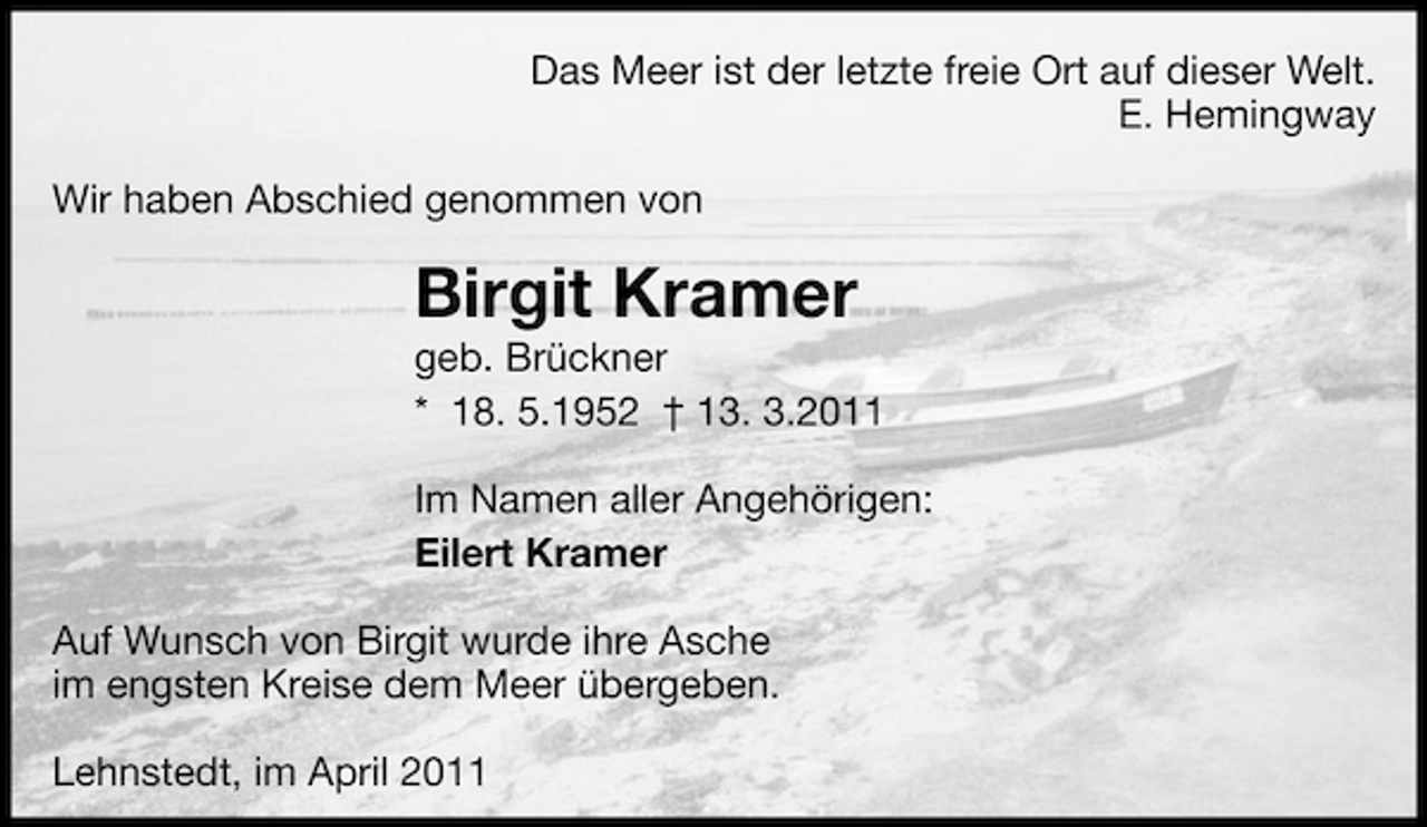 <p>Das Meer ist der letzte freie Ort auf dieser Welt. E. Hemingway Wir haben Abschied genommen von</p><p>Birgit Kramer<br />geb. Brückner * 18. 5.1952 † 13. 3.2011 Im Namen aller Angehörigen: Eilert Kramer Auf Wunsch von Birgit wurde ihre Asche im engsten Kreise dem Meer übergeben. Lehnstedt, im April 2011</p>