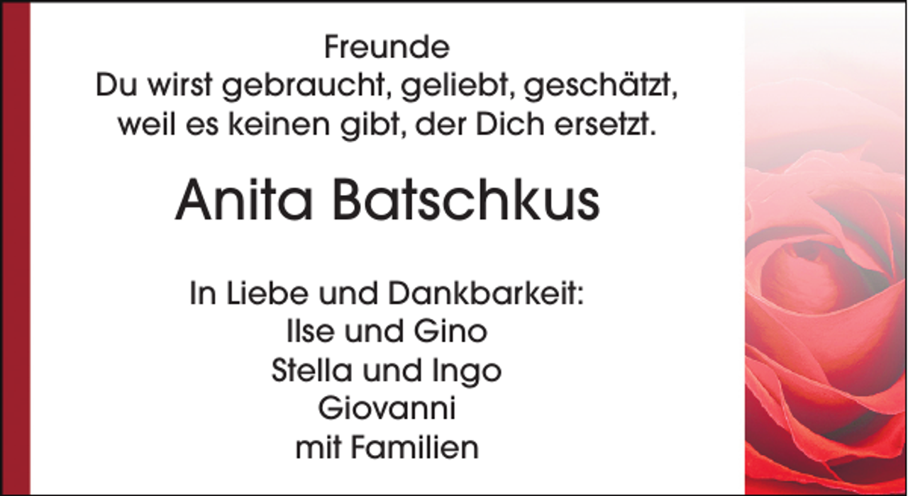 <p>Freunde<br />Du wirst gebraucht, geliebt, geschätzt,<br />weil es keinen gibt, der Dich ersetzt.</p><p>Anita Batschkus<br />In Liebe und Dankbarkeit:<br />Ilse und Gino<br />Stella und Ingo<br />Giovanni<br />mit Familien</p>