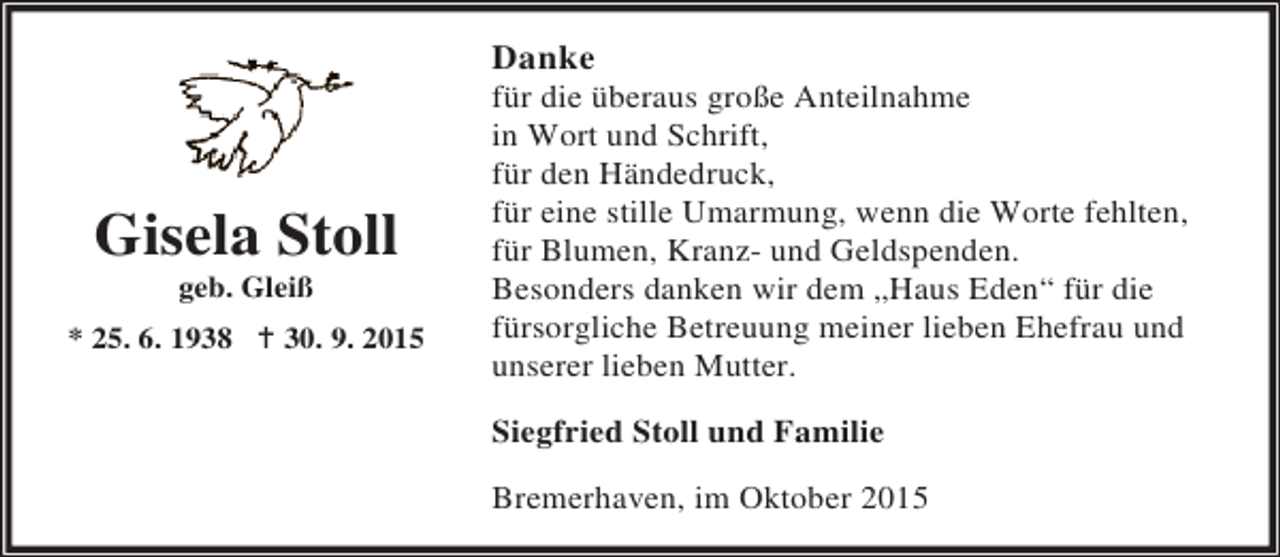 <p>Danke</p><p>Gisela Stoll<br />geb. Gleiß</p><p>* 25. 6. 1938 B 30. 9. 2015</p><p>für die überaus große Anteilnahme<br />in Wort und Schrift,<br />für den Händedruck,<br />für eine stille Umarmung, wenn die Worte fehlten,<br />für Blumen, Kranz- und Geldspenden.<br />Besonders danken wir dem „Haus Eden“ für die<br />fürsorgliche Betreuung meiner lieben Ehefrau und<br />unserer lieben Mutter.<br />Siegfried Stoll und Familie<br />Bremerhaven, im Oktober 2015</p>