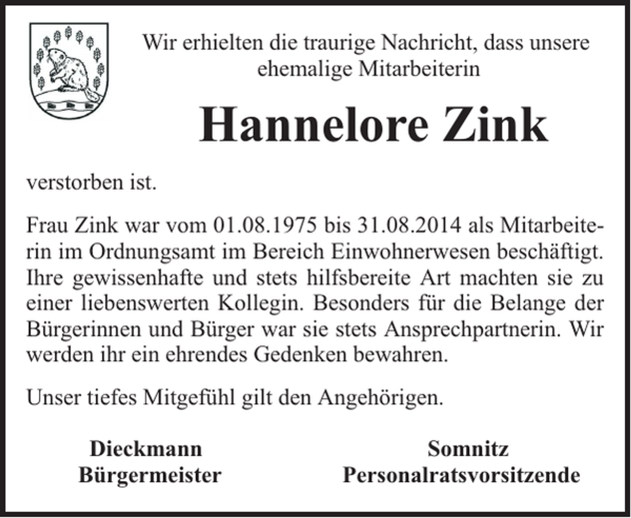 <p>Wir erhielten die traurige Nachricht, dass unsere<br />ehemalige Mitarbeiterin</p><p>Hannelore Zink<br />verstorben ist.<br />Frau Zink war vom 01.08.1975 bis 31.08.2014 als Mitarbeiterin im Ordnungsamt im Bereich Einwohnerwesen beschäftigt.<br />Ihre gewissenhafte und stets hilfsbereite Art machten sie zu<br />einer liebenswerten Kollegin. Besonders für die Belange der<br />Bürgerinnen und Bürger war sie stets Ansprechpartnerin. Wir<br />werden ihr ein ehrendes Gedenken bewahren.<br />Unser tiefes Mitgefühl gilt den Angehörigen.<br />Dieckmann<br />Bürgermeister</p><p>Somnitz<br />Personalratsvorsitzende</p>