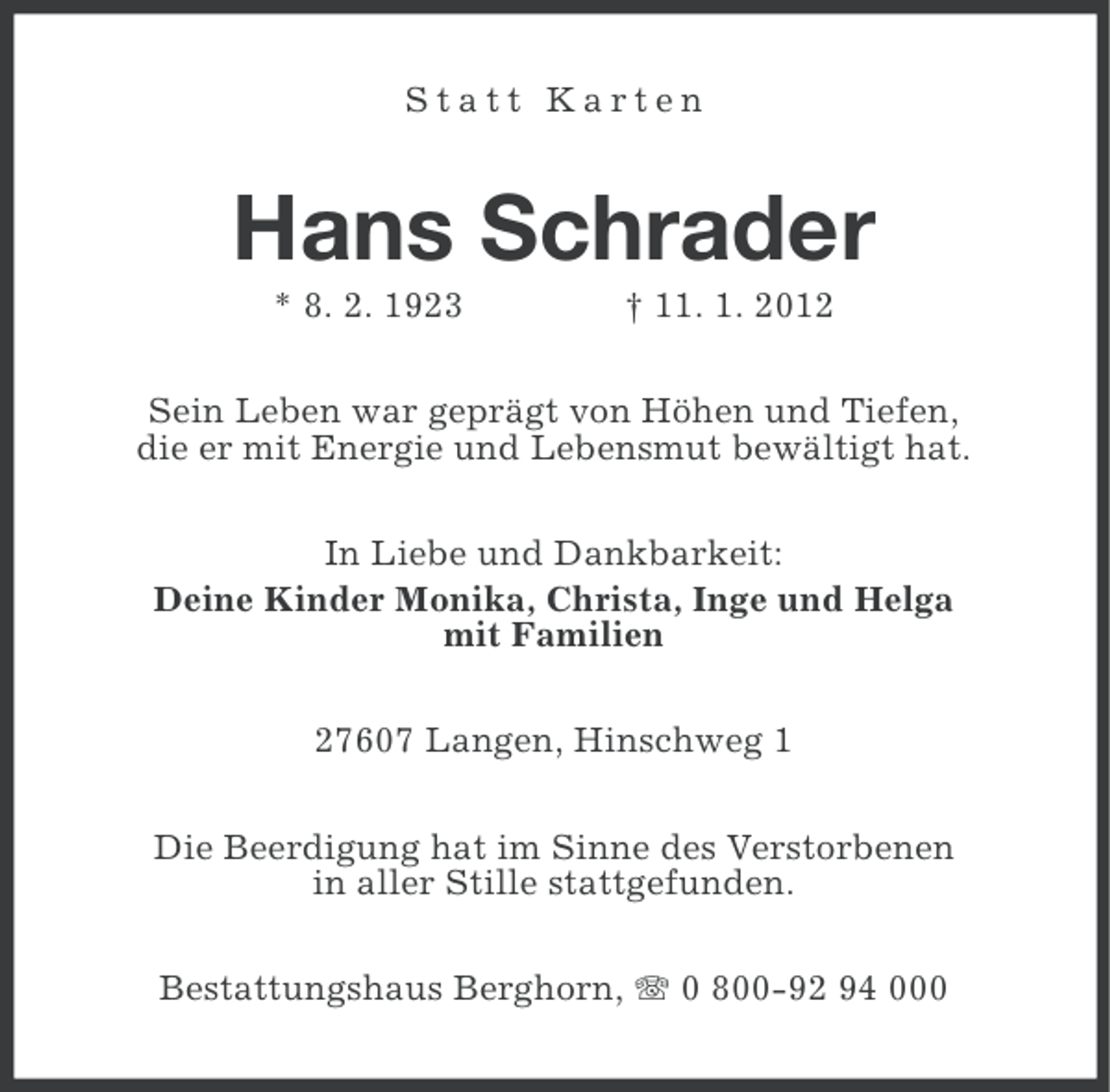 <p>Statt Karten</p><p>Hans Schrader<br />* 8. 2. 1923</p><p>† 11. 1. 2012</p><p>Sein Leben war geprägt von Höhen und Tiefen,<br />die er mit Energie und Lebensmut bewältigt hat.<br />In Liebe und Dankbarkeit:<br />Deine Kinder Monika, Christa, Inge und Helga<br />mit Familien<br />27607 Langen, Hinschweg 1<br />Die Beerdigung hat im Sinne des Verstorbenen<br />in aller Stille stattgefunden.<br />Bestattungshaus Berghorn, 0 800-92 94 000</p>