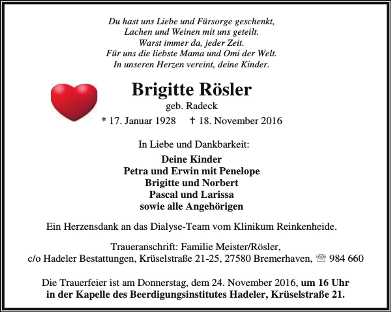 <p>Du hast uns Liebe und Fürsorge geschenkt,<br />Lachen und Weinen mit uns geteilt.<br />Warst immer da, jeder Zeit.<br />Für uns die liebste Mama und Omi der Welt.<br />In unseren Herzen vereint, deine Kinder.</p><p>Brigitte Rösler</p><p>geb. Radeck<br />* 17. Januar 1928 B 18. November 2016<br />In Liebe und Dankbarkeit:<br />Deine Kinder<br />Petra und Erwin mit Penelope<br />Brigitte und Norbert<br />Pascal und Larissa<br />sowie alle Angehörigen<br />Ein Herzensdank an das Dialyse-Team vom Klinikum Reinkenheide.<br />Traueranschrift: Familie Meister/Rösler,<br />c/o Hadeler Bestattungen, Krüselstraße 21-25, 27580 Bremerhaven, ℡ 984 660<br />Die Trauerfeier ist am Donnerstag, dem 24. November 2016, um 16 Uhr<br />in der Kapelle des Beerdigungsinstitutes Hadeler, Krüselstraße 21.</p>